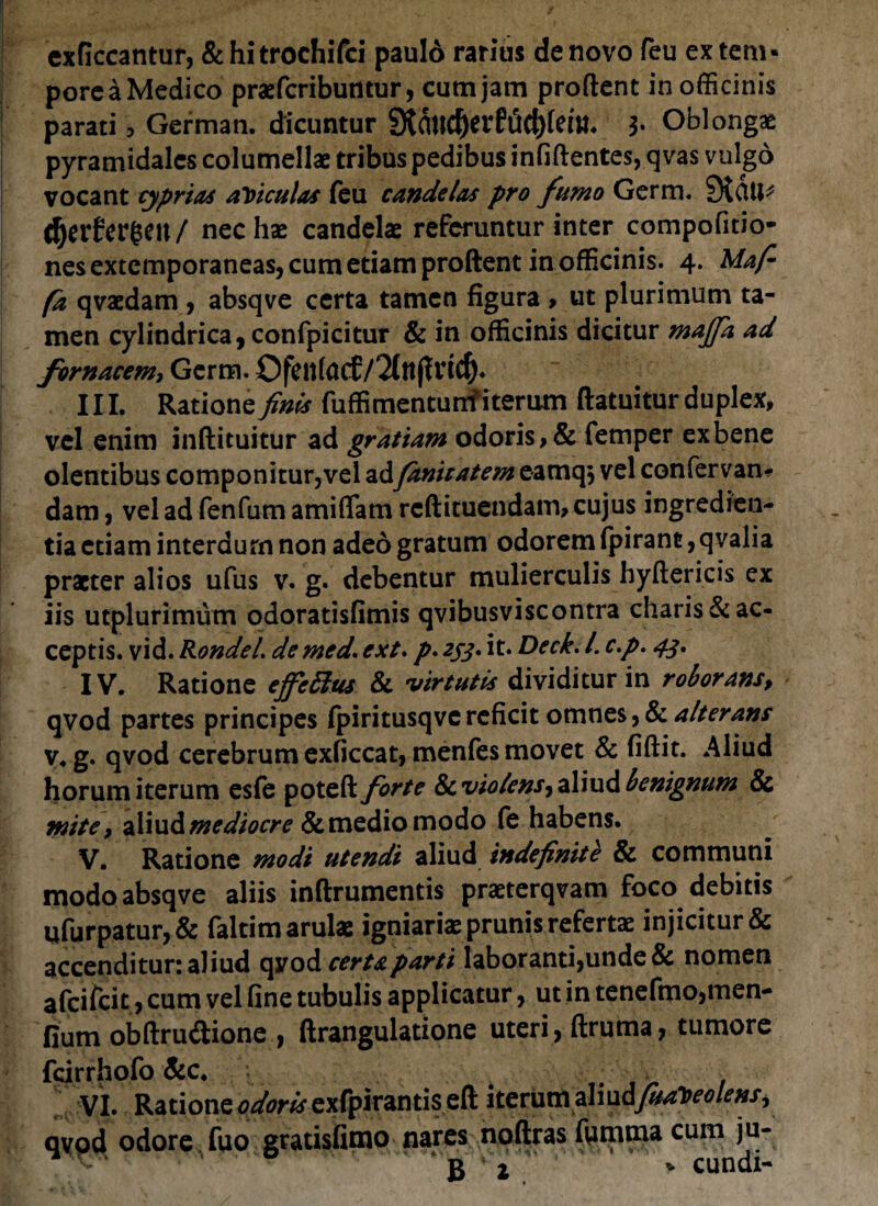 exficcantur, &hitrochifci pauld rarius de novo feu extern» pore a Medico praefcribuntur, cum jam prodent in officinis parati, German. dicuntur 9tmuf>evft5ct)fem. 3- Oblongae pyramidales columellae tribus pedibus infidentes, qvas vulgo vocant cypriae aliculas feu cande/as pro fumo Germ. 9tcUl* $er£er§eu/ nec hae candelae referuntur inter compofitio- nesextemporaneas, cum etiam prodent in officinis. 4. Maf- fz qvaedam, absqve certa tamen figura , ut plurimum ta¬ men cylindrica, confpicitur & in officinis dicitur maffa ad fornacem, Germ. Ofkttfocf III. Ratione finis fuffimentunf iterum datuitur duplex, vel enim indituitur ad gratiam odoris, & femper ex bene olentibus componitur,vel ad fanicatem eamq* vel confervan- dam, vel ad fenfum amiflam redituendam, cujus ingredien- tia etiam interdum non adeo gratum odorem fpiranc, qvalia praeter alios ufus v. g. debentur mulierculis hydericis ex iis utplurimum odoratisfimis qvibusviscontra charis & ac¬ ceptis. vid. RondeL de med\ ext. p. 233. it» Deck. /. c.p. 43. IV. Ratione effetius & virtutis dividitur in roborans, qvod partes principes fpiritusqve reficit omnes ,& alterans v. g. qvod cerebrum exficcat, menfes movet & fidit. Aliud horum iterum esfe poted forte 8cvio/ensjzliud benignum & mite, aliud mediocre & medio modo fe habens. V. Ratione modi utendi aliud indefinite & communi modo absqve aliis indrumentis praeterqvam foco debitis ufurpatur,& faltim arulae igniariae prunis refertae injicitur & accenditur: aliud qvod certa parti laboranti,unde & nomen afeifeie, cum vel fine tubulis applicatur, ut in tenefmo,men- fium obdru&ione , drangulatione uteri, druma, tumore fdrrhofo&c 4 ' ■ VI. Ratione ^wexfpirantised iterumphudfuabeolensy qvod odore fuo gratisfimo nares nodras fumma cum ju-