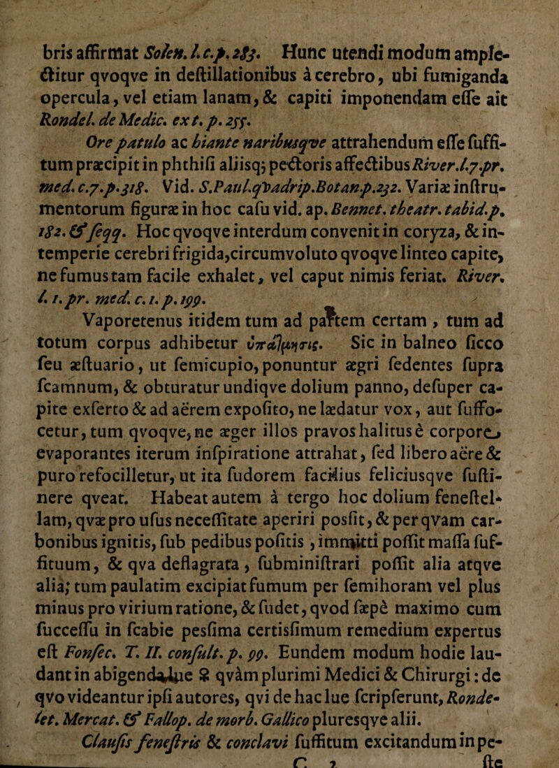 bris affirmat Solen. L c.p. 283. Hunc utendi modum ample- dlitur qvoqve in deftillationibus a cerebro, ubi fumiganda opercula, vel etiam lanam,& capiti imponendam efle ait Rondei de Medie, ext. p. 2jf. Ore patulo ac hiante naribusqve attrahendum effe fuffi- tum praecipit in phthifi aliisq, pedoris sdibusRiver.lypr. med. c.y.p.318. Vid. S.PauLq\>adrip*Botanp.232. Variae inftru- mentorum figurae in hoc cafu vid. ap. Bennet. theatr. tabid.p. 182. & feqq. Hoc qvoqve interdum convenit in coryza, & in¬ temperie cerebri frigida,circumvoluto qvoqve linteo capite, ne fumus tam facile exhalet, vel caput nimis feriat. River. /. i.pr. med\ c. i.p. ipp. Vaporetenus itidem tum ad pa?tem certam , tum ad totum corpus adhibetur V7rcflpiiri$. Sic in balneo ficco feu aeftuario, ut femicupio, ponuntur aegri fedentes fupra fcamnum, & obturatur undiqve dolium panno, defuper ca¬ pite exferto & ad aerem expofito, ne laedatur vox, aut fuffo- cetur,tum qvoqve, ne aeger illos pravos halitus e corporo evaporantes iterum infpiratione attrahat, fed libero aere & puro refocilletur, ut ita fudorem facMius feliciusqve fufti- nere qveat. Habeat autem a tergo hoc dolium feneftel* lanyqvaeproufusneceffitate aperiri posfit,&perqvam car¬ bonibus ignitis, fub pedibus pofitis, immitti poffit maflfa fuf- fituum, & qva deflagrata , fubminiftrari poffit alia atqve alia; tum paulatim excipiat fumum per femihoram vel plus minus pro virium ratione, &fudet,qvodfaepe maximo cum fucceflu in fcabie pesfima certisfimum remedium expertus eft Fonfec. T. II. confult.p. pp. Eundem modum hodie lau¬ dant in abigenchUiie 8 qvam plurimi Medici & Chirurgi: de qvovideanturipfiautores, qvidehaclue fcripferunt,Ronde* let. Mereat. Fallop. de morb. Gallico pluresqye alii. Claujts fenejlrls & conclavi fuffitum excitandum in pe- ___ r. 7 fle