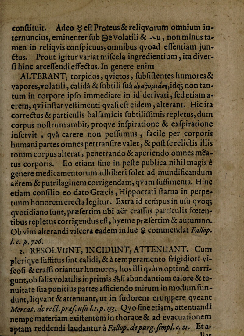 conftituit. Adeo g eft Proteus & reliqvorum omnium m- ternuncius, eminenter fub ©e volatili & -^u, non minus ta¬ men in reliqvisconfpicuus, omnibus qvoad efifentiam jun- dus. Prout igitur variat mifcela ingrediendum, ita diver- fihinc arceflendi effedus. In genere enim ALTERANT, torpidos, qvietos, fubfiftentes humores & vapores,voladli, calida & fubtili fuS «W5i/ftia£n/,idqj non tan¬ tum in corpore ipfo immediate in id derivati,fedetiama- erem, qvi inftar veftimenti qvafi eft eidem, alterant. Hic ita corredus& particulis balfamicis fubtiliffimis repletus, dum corpus noftrum ambit, proqvc infpiratione & exfpiradone infervit , qv& carere non pofFumus, facile per corporis humani partes omnes pertranfire valet, & poft fe relidis illis totum corpus alterat, penetrando & aperiendo omnes m£a- tus corporis. Eo etiam fine in pefte publica nihil magis e genere medicamentorum adhiberi folet ad mundificandum aerem & putrilaginemcorrigendam, qvam fuffimenta. Hinc edam confilio eo datoGraxis,Hippocrati ftatua in perpe¬ tuum honorem ereda legitur. Extra id tempus in ufu qvoq; qvotidianofunt,praefertim ubi aer craflfus particulis foeten¬ tibus repletus corrigendus eft, hyeme praefertim & autumno. Ob vim alterandi vifcera eadem in lue $ commendat Fallop„ /. c. p. 726. 2. RESOLVUNT, INCIDUNT, ATTENUANT. Cum pleriqve fuffitusfint calidi, & a temperamento frigidiori vi- fcofi & crafli oriantur humores, hos illi qvam optimi corri¬ gunt,ob falis volatilis inprimis 0°ofi abundantiam calore & te¬ nuitate fua penitius partes afficiendo mirum in modum fun¬ dunt, liqvant&attenuant, ut in fudorem ertuppere qveant Mereat, de rett.pr&f. ufu l.i.p. 13$. Qvo fine etiam, attenuandi nempe materiam exiftentem in thorace & ad evacuationem aptam reddendi laudantur a Fallop. depurg-ftmpl.c. 21. Et a-