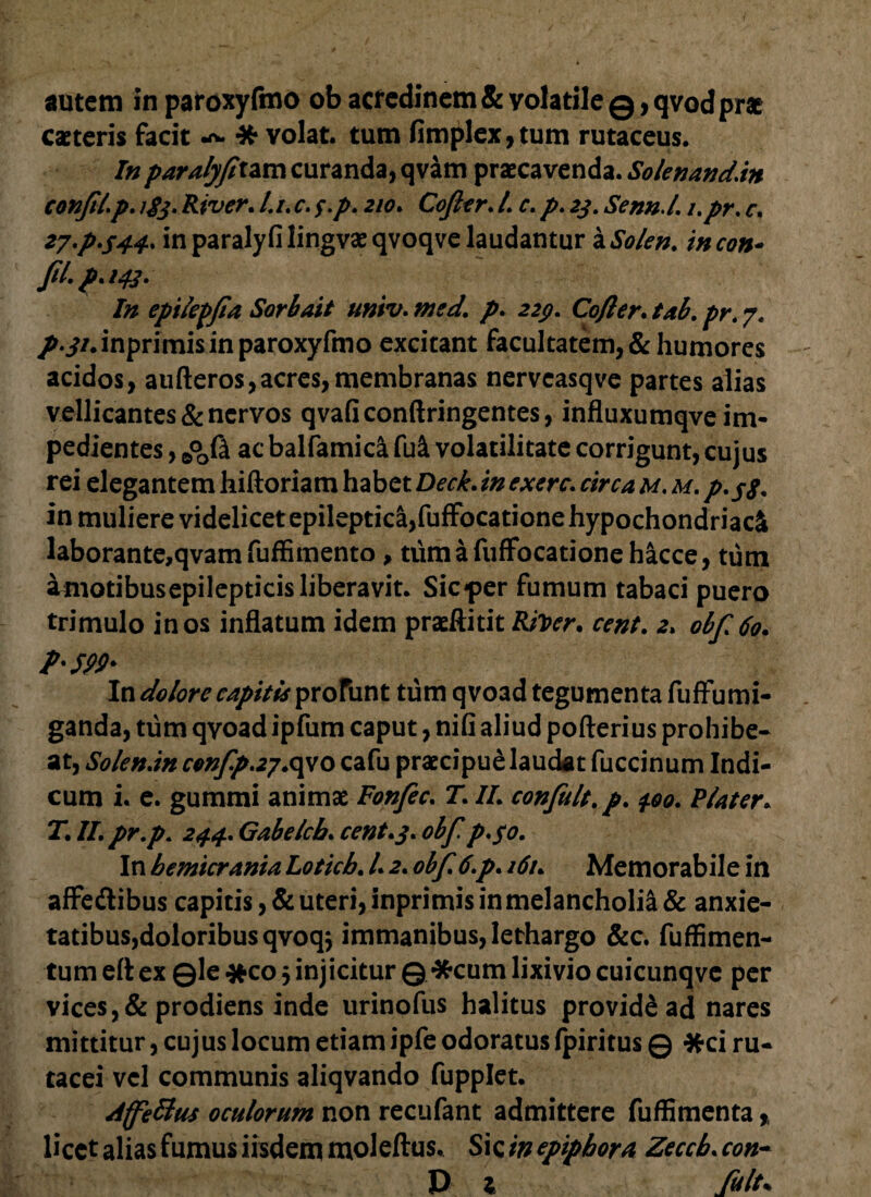 autem in paroxyfmo ob acredinem & volatile ©>qvod prae caeteris facit * volat, tum fimplex, tum rutaceus. In paralyfixzm curanda, qvam praecavenda. Solenandan confitp. River. /. /. c. f.p. 210. Cofier. I c. p. 2j. Senn.L i.pr. c. 27,p,544, inparalyfilingvaeqvoqve laudantur iSolen. incon* Jit, p% 143» In epilepfia Sorbait univ. med. p. 22$. Coftcr, tab, pr. 7. p.ji. inprimis in paroxyfmo excitant facultatem, & humores acidos, aufteros, acres, membranas nervcasqve partes alias vellicantes & nervos qvaflconftringentes, influxumqve im¬ pedientes , J*o0l ac balfamici fu& volatilitate corrigunt, cujus rei elegantem hiftoriam habet Deck.in exerc, circa m. m, p, jf. in muliere videlicet epileptica,fuffocatione hypochondriaci laborante,qvamfuffimento, tum a fuffocatione hacce, tum amotibusepilepticis liberavit. Sic-per fumum tabaci puero trimulo in os inflatum idem praeftitit Rtoer. cent. 2. obf6o. P'59!>' In dolore capitis profunt tum qvoad tegumenta fuffumi- ganda, tum qvoad ipfum caput, nifi aliud pofterius prohibe¬ at, Solenan cenfp.2?.c\\o cafu praecipue lauc&t fuccinum Indi¬ cum i. e. gummi animae Fonfec, T, IL confiilt.p. 4.00. Flater. T, IL pr.p, 244. Gabelch, cent,3, obf p,$o. In hemicrania Loticb, 12, obf 6,p, 161, Memorabile in affe&ibus capitis, & uteri, inprimis in melancholia & anxie¬ tatibus, doloribus qvoq$ immanibus, lethargo &c. fuffimen- tum eft ex ©le *co 3 injicitur © *cum lixivio cuicunqve per vices, & prodiens inde urinofus halitus provide ad nares mittitur, cujus locum etiam ipfe odoratus fpiritus © #ci ru- tacei vel communis aliqvando fupplet. Affettus oculorum non recufant admittere fufBmenta licet alias fumus iisdem moleftus. Sic in epiphora Zecch, con- P l fuit*