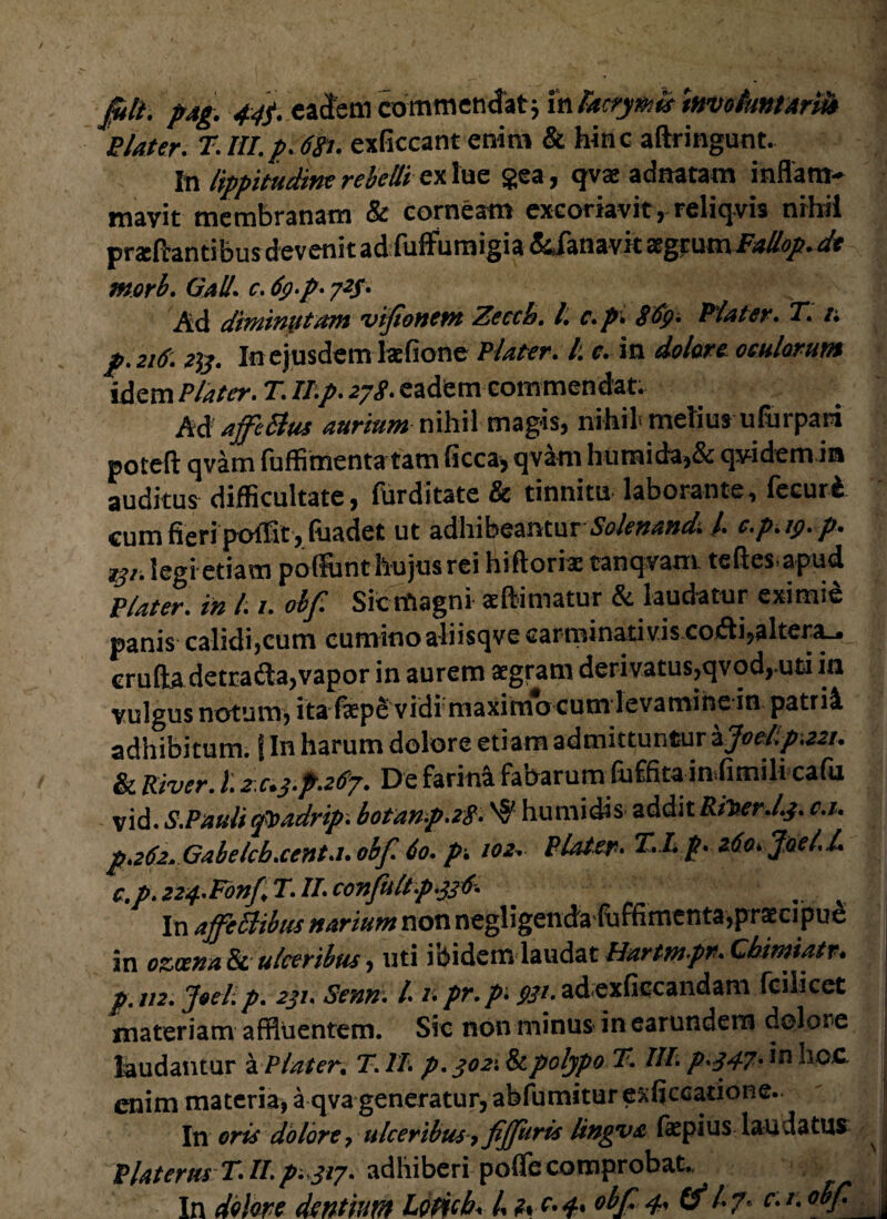 &ll. pAg. 44f. eadem commendat; in kcrymis involuntarii» Elater. T. III.p. 68t. exficcant enim & hinc aftringunt. In lippitudine rebelli ex lue gea, qvae adnatam inflam¬ mavit membranam & corneam excoriavit, reliqvis nihil proflantibus devenit ad fuffumigia &Janavk aegrum Fallop. de morb. Gall. c. 6$-p- 723. Ad diminutam vifonetn Zeccb. I. c.p'. 869. Elater. T. /; p. 216.2%. In ejusdem lotione Elater. I. e. in dolare oculorum idem Elater. T. ILp. 278• eadem commendat; MaffcBus aurium nihil magis, nihil' melius ufurpari poteft qvam fuffimenta tam ficca, qvam humida,& qvidem ia auditus difficultate, furditate & tinnitu laborante, fecuri cum fieri poffit, luadet ut adhibeanturSolenancL /. e.p.y.p. rjr. legi etiam potfunt hujus rei hiftorio tanqvam teftes apud Elater, in 1.t. obf. Sicrtiagni oftimatur & laudatur eximie panis calidi ,cum cumino aliisqve carminati vis co<fti,altera_« erufta detracta,vapor in aurem aegram derivatus,qvod, uti in vulgus notum, ita fiepe vidi maximocum levamine in patrii adhibitum, i In harum dolore etiam admittuntur zJ0cl.p-.22t. & River, t. 2.C.3.p.267. De farini fabarum fuffita infimili cafu vid. S.Paulifsadrip. botanp.28. 'S* humidis additRiDer.l.j. c.i. р. 262. Gabelcb.cent.i. obf. 60. p. 102,■ Elater. T.I. p. 260. Jael.l, с. p. 224-Fonf, T. II. confultp.336. In ajfeElibtis narium non negligenda fufhmenta,praecipue in ozcena & ulceribus, uti ibidem laudat Hurtmpn. Cbimiatr. p. 112. Joel.p. 231. Senn. I. npr.p. 931. adexficcandam fcihcet materiam affluentem. Sic non minus in earundem dolore laudantur a Elater. T.1T. p. 302-. & polypo T. III. p.347. in hoc enim materia, a qva generatur, abfumitur ex fi c catio ne. In oris dolore, ulceribus > fiffuris lingva fopius lauiatus E later tu T. II. p. 317. adhiberi pofle comprobat.. In delere dentium Ledcb. I. i.e.4. obf 4, (fl.7. c.r.oSf I '