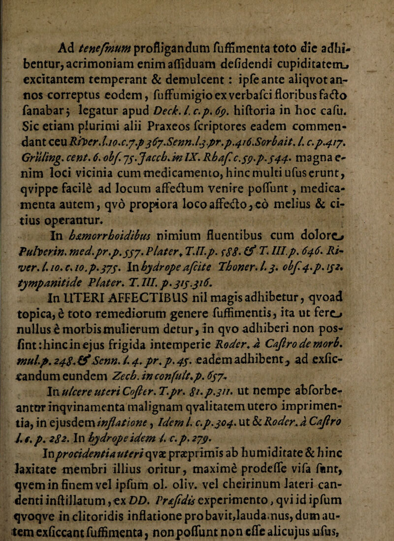 Ad tenefmum profligandum fuffimenta toto dic adhi¬ bentur, acrimoniam enimafliduam defidendi cupiditatem^ excitantem temperant & demulcent: ipfeante aliqvot an¬ nos correptus eodem, fuffumigioexverbafeifloribusfa<flo fanabar 5 legatur apud Deck. I. c.p. 6p. hiftoria in hoc cafu. Sic etiam plurimi alii Praxeos feriptores eadem commen¬ dant ceu Rileer.l.io.c. j.p rfySenn* l.3pr.p.4i6.Sorbait. /. c.p.417. Gruling. cent. 6. obf. 73.Jaccb.rn IX. Rhaf C.39.P.344. magna e- nim loci vicinia cum medicamento, hinc multi ufus erunt, qvippe facile ad locum affe&um venire poflfunt, medica¬ menta autem, qvo propiora loco affecto * €& melius & ci¬ tius operantur. In b&morrboidibus nimium fluentibus cum doloro Puhcrin. med.pr.p.337. Plater* TJI.p. c88. (f T. III.p. 646. Ri¬ ver, l. 10. c. 10. p.375* In hydrope afeit e Tboner. L 3* obf.4.p. 132% tympanittde Piat er* T.III. p. 313 316. In UTERI AFFECTIBUS nil magis adhibetur, qvoad topica, i toto remediorum genere fuffimentis, ita ut fero nullus e morbis mulierum detur, in qvo adhiberi non pos- fint: hinc in ejus frigida intemperie Roder.a Caflrodemorb. rnul.p.248.&ScnnJ. 4. pr.p. 43. eadem adhibent., ad exfie- eandum eundem Zecb. inconfult.p. 637. In ulcere uteri Cofier. T.pr. $i.p3ii. ut nempe abforbe- antorinqvinamenta malignam qvalitatem utero imprimen¬ tia, i ne j usd e m inflatione, Idem l. c.p. 304. ut & Roder.a Caflro J. e. p. 282. In hydrope idem l. c. p. 279. In procidentia uteri qvae praep rimis ab humiditate & h inc laxitate membri illius oritur, maxime prodefle vifa f«nt, qvem in finem vel ipfum ol. oliv. vel cheirinum lateri can¬ denti inftillatum ,ex DD. Prsfidisz*operimento, qvi id ipfum qvoqve in clitoridis inflatione probavit,laudamus, dum au¬ tem exficcantfuffimenta, nonpoliunt non effe alicujus ufus,