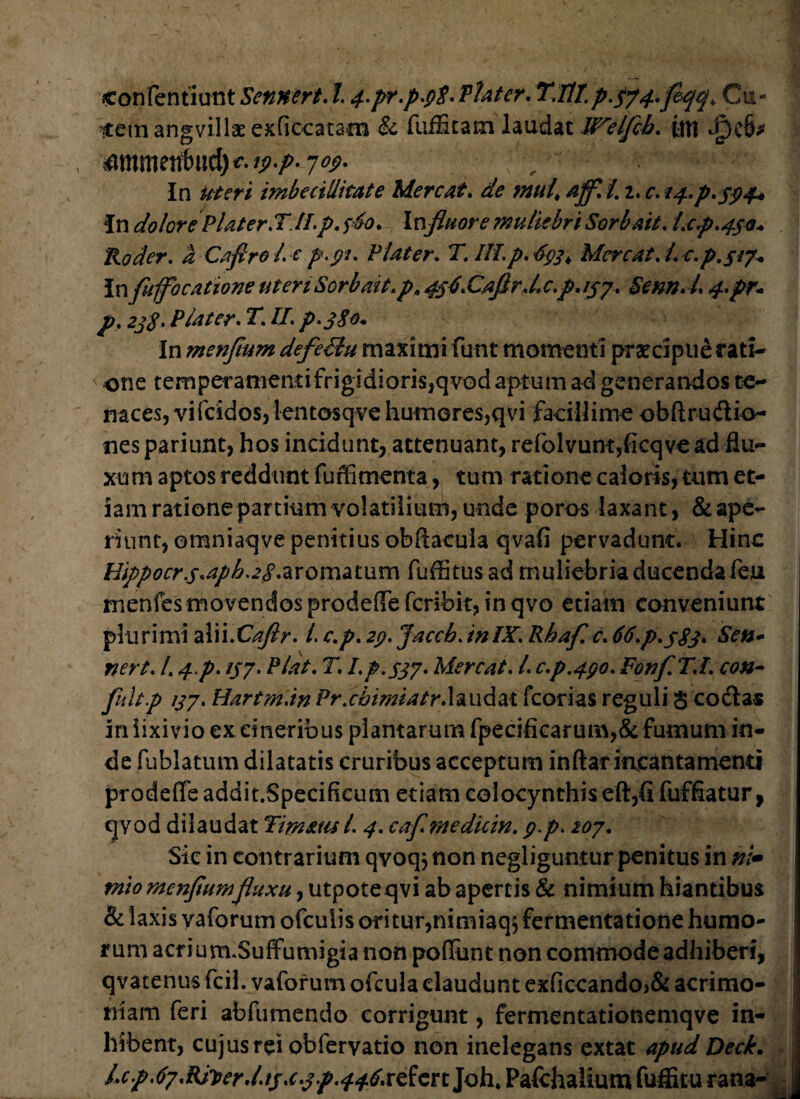 contenti urit Sennert. 14.pr.p>9$- Piat er. T.ltT.£.574.fleqq. C11« itemangvillae exficcatam & fuiScam laudat W^elfcb. {ttt JpdM mKbuth\\&)€.ii>-p- 709. r . , | In uteri imbecillitate Mereat. de mul> affli. 2. c. 14.P.394* In dolore Plater.T II. p, 360. Influor e muliebri Ser b ait, Lcp.^o* Roder, a Cafirol.c p.91. Flater, T. III.p. 693 > Mereat, i, c.p.jJ?* InfuffbcationeuteriSorbait.p,4s4.Caflr.Lc.p,ijp. Senn.L 4.pr* p, 238. P later. T. II. p.380. In menfium defe&u maximi funt momenti pracipue rati¬ one temperamentifrigidioris,qvod aptum ad generandos te¬ naces, vifeidos, lentosqvehumores,qvi facillime obftrudio- nes pariunt, hos incidunt, attenuant, refolvunt,ficqve ad flu¬ xum aptos reddunt fu rfi menta, tum ratione caloris, tum et¬ iam ratione partium volatilium, unde poros laxant, & ape¬ riunt, omniaqve penitius obftacula qvafi pervadunt. Hinc Hippocr.s«aph.28.aromatum fuffitus ad muliebria ducenda ieu xnenfes movendos prodefle feribit, in qvo etiam conveniunt p!urimi alii.Caflr. /. c.p. 29. Jaccb. inIX. Rhaf. c. 66.p.$83> Sen+ nert. /. 4p. 137. Piat. T. I.p.S37• Mereat. I. c.p.490. Fonfl. T.I. con¬ fluit p 137. Hartm.in Pr.cbimiatr.hudzt fcorias reguli $ codas in lixivio ex cineribus plantarum fpecificarum,&fumum in¬ de fublatum dilatatis cruribus acceptum inftar incantamenti prodefleaddit.Specificum etiam colocynthis eft,fi fuffiatur, cjvod dilaudat TimatuL 4. caflmedicin. g.p. 207. Sic in contrarium qvoqjnon negliguntur penitus in ni* mto menfiumfluxu, utpoteqvi ab apertis & nimium hiantibus & laxis vaforum ofeuiis oritur,nimiaq$ fermentatione humo¬ rum acrium.Suffumigia non poffunt non commode adhiberi, qvacenus fcil. vaforum ofcula claudunt exficcando>& acrimo¬ niam feri abftimendo corrigunt, fermentationemqve in¬ hibent, cujus rei obferyatio non inelegans extat apud Deck. l*cp.67.RJy>erd.tj,c.3p.446.xeictt]Q\u Patehalium fuffitu rana-
