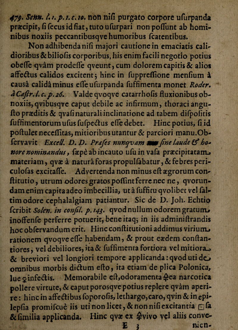 praecipit, fi fecus id fiat, tuto ufurpari nonpoffiint ab homi¬ nibus noxiis peccantibusqve humoribus fcatentibus. Non adhibenda nifi majori cautione in emaciatis cali¬ dioribus & biliofis corporibus, his enim facili negotio potius obefleqviam prodeffe qveunt,cum dolorem capitis & alios affe&us calidos excitent 3 hinc in fuppreflione menfium 4 causa calidi minus efleufurpanda fuffimenta monet Roder. aCaftrJ.c.p.26. Valdeqvoqve catarrhofis fluxionibusob- noxiis, qvibusqve caput debile ac infirmum, thoraci angti- fto praeditis & qvafinaturali inclinatione ad tabem difpofitis fuffimentorum ufus fufpe&us efie debet. Hinc potius, fi id poftuletneccflitas, mitioribus utantur & parciori manu.Ob- fervavit Excel7. D, V* Prsfes nunquam wm fine laude £? ho- mre nominandus, faep£ ab incauto ufuin vafa praecipitatam.» materiam, qvae a natura foras propuIfabatur,& febres peri- culofas excitafle. Advertenda non minus eft aegrorum con- ftitutio, utrum odores gratos poffint ferre nec ne, qvorun- dam enim capita adeo imbecillia, ut a fuffitu qvolibet vel fal- tim odore cephalalgiam patiantur. Sic de D. Joh. Echtio feribit Solen. in confil. p.143* qvod nullum odorem gratum» inoffenfe perferre potuerit, beneitaqs in iis adminiftrandis hoc obfervandum erit. Hincconftitutioni addimus viriunu rationem qvoqveefife habendam, & prout eaedem conftan- tiores, vel debiliores, ita & fuffimenta fortiora vel mitiora^ & breviori vel longiori tempore applicanda :qvod uti de^ omnibus morbis di&um efto, ita etiam de plica Polonica, lue 2 infe&is. Memorabile eft,odoramenta £ea narcotica pollere virtute, & caput porosqve potius replere qvam aperi¬ re : hinc in affeftibus foporofis, lethargo,caro, qvin & in epi- lepfia promifeue iis uti non licet, & non nifi excitantia £& &fimilia applicanda. Hinc qyac ex £yivo yel aliis conve- E 2 nien-