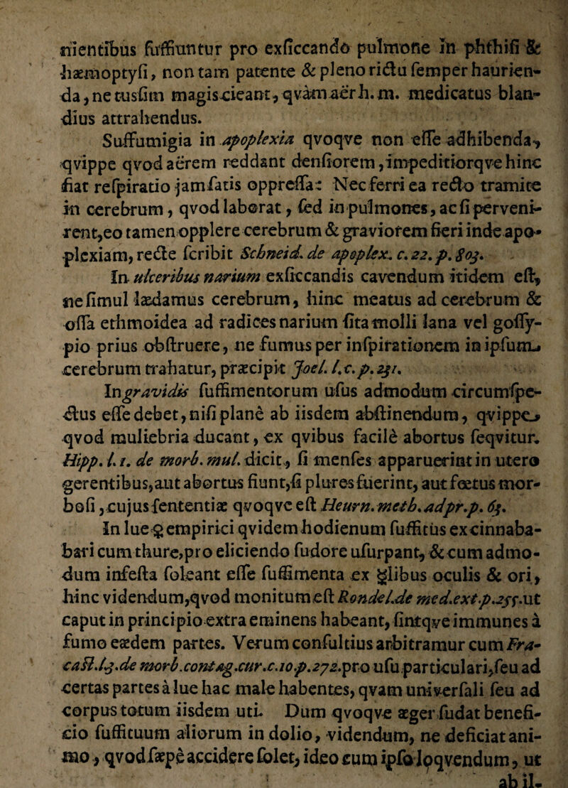 silentibus fivffiuntur pro exficcando pulmone Io pfithifi St haemoptyfi, non tam patente & pleno ri&ufemper haurien¬ da , ne cusfitn magiscieamyqvam aerh.m. medicatus blan- dius attrahendus. Suffumigia in apoplexia qvoqve non efle adhibenda', qvippe qvod aerem reddant denfiorem ,impeditiorqve hinc fiat refpiratio jamlatis oppreffa^ Nec ferri ea redo tramite in cerebrum, qvod laborat, fed in pulmones, ac fi perveni¬ rent,eo tamen opplere cerebrum & graviorem fieri inde apo¬ plexiam, re de feribit Scbneid\ de apoplex. c. 22. p. £03. in- ulceribus narium exficcandis cavendum itidem eft, nefimul laedamus cerebrum, hinc meatus ad cerebrum & offa eriimoidea ad radices narium fita molli lana vel golfy- pio prius obftruere, ne fumus per infpirationem in ipfunij cerebrum trahatur, praecipit JoeL l.c.p.23/. \v\gravidis fuffimentorum ufus admodum circumfpe- dus erte debet, nifi plane ab iisdem abftinendum, qvippo qvod muliebria ducant, ex qvibus facile abortus feqvitur. Hipp. L /. de mori. muL dicit , fi menfes apparuerint in utero gerentibus,aut abortus fiunt,fi pluresfuerint, aut foetus mor- bofi, cujus fententiae qvoqve eft Heurn. metb. adpr.p. 63. In lue<8 empirici qvidem hodienum fuffitus excinnaba- bari cumthure,pro eliciendo fudore ufurpant, & cum admo¬ dum inferta fokant eflfe fuffirnenta ex glibus oculis & ori, hinc videndum,qvod monitumeft Rondel.de med.extp^ffnt caput in principio extra eminens habeant, fintqye immunes a fumo eaedem partes. Verum confultius arbitramur cum/r*- eaRJ3.de meri.con£ag.curx.iop.272^0 utu particulari, feu ad certas partes a lue hac male habentes, qvamuniverfali feu ad corpus totum iisdem uti. Dum qvoqve aeger fudat benefi¬ cio fufficuum aliorum in dolio, videndum, ne deficiat ani¬ mo } qvodfaepe accidere folet^ ideo cum ipfa Ipqvendum, ut - ab iL