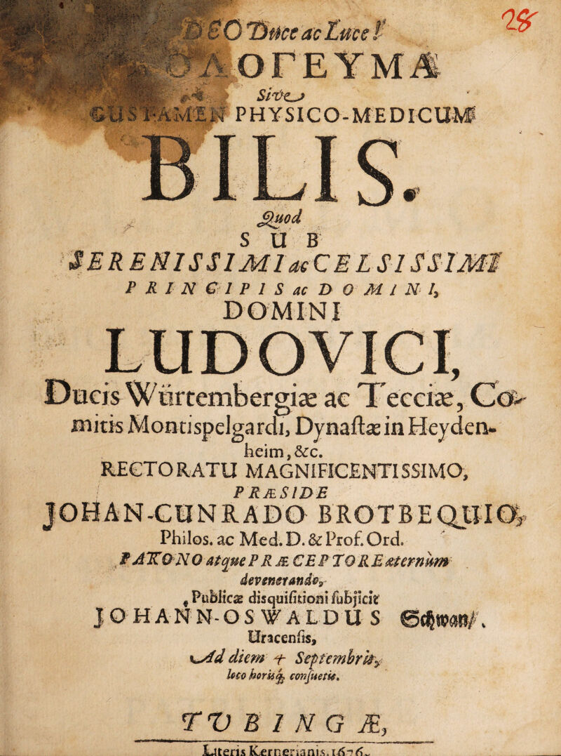 ccac SlV£_j vMEM PHYSICO-MEDICUM S»od S U B E MI S SI M laeC E L SIS SI MI P R I N € 1 P 1 S ac D OMINI, DOMINI heim,&c. RECTO RATU M AGNIFICENTISSIMO, PRjeSIDE -CII N RADO BROTBEQIIIO^ Philos. ac Med. D. & Pro£ Ord, WAXONO atque P RmCEPTQRB &termm devenerande? f Publicae disquifitiom fubjlcit JOHANN-OSV ALDUS Uncenfis, K^fd diem i- Septembres loco homtfe cwfuetk. TV B IMG M, JUteris KLernenanis.