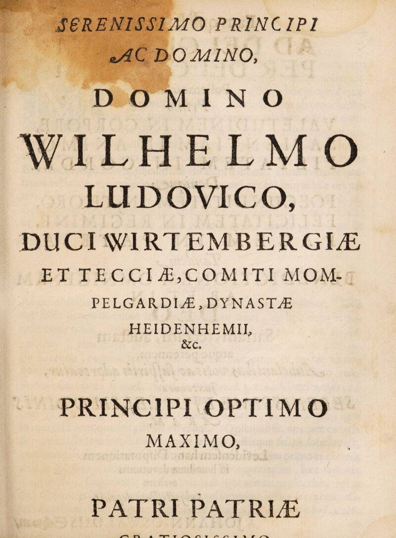 SBRENISS1MO PRINCIPI ^AC DOMINO, DOMINO WILHELMO LUDOVICO, DUCI WIRTEMBERGI^E ET TECCIvE,COMITI MOM- PELGARDIyE, DYNASTvE HEIDENHEMII, &c. PRINCIPI OPTIMO MAXIMO, PATRI PATRLE