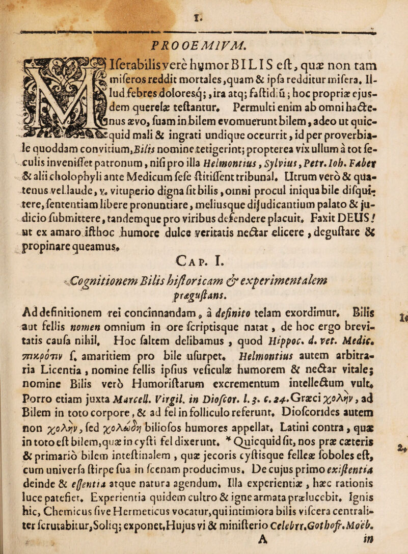 PRO OEMIVAi. IferabilisyerehymorBILIS eft,quae non tam miferos reddit mortales,quam & ipfa redditur irufera, II- lud febresdoloresq; ,ira atq; faftidiu; hoc propriae ejus¬ dem querelae teftantur* Permulti enim ab omni ha&e- nus aevo, luam in bilem evomuerunt bilem, adeo ut quic- quidmali& ingrati undique occurrit, id per proverbia¬ le quoddam con vitium,Bilis nomine tetigerint; propterea vix ullum a tot fe¬ culis tnventffet patronum, nili pro illa Helmontius, Sylvius, Petr. Ioh, Pxbet <& alii cholopbyli ante Medicum fefe Hitiffent tribunal# Utrum vero & qua¬ tenus vellaude,v# vituperio dignalitbilis,omni procul iniquabile difqui- tere, fententiam libere pronuntiare, meliusque dijudicantium palato & ju¬ dicio fubmittere, tandemque pro viribus defendere placuit# Faxit DEUS / ut ex amaroJfthoc humore dulce veritatis ne£fcar elicere , deguftare & propinare queamus» Cap. I. ^ Cognitionem Bilis hifloricam & expermentalem frdguftans. Ad definitionem rei concinnandam , a definito telam exordimur# Bilis aut feliis nomen omnium in ore feriptisque natat, de hoc ergo brevi¬ tatis caufa nihil. Hoc faltem delibamus , quod Hippoc. d. vet. Medie» TnKpoTiv f, amaritiem pro bile ufurpet* Helmontius autem arbitra¬ ria Licentia, nomine feliis ipfius veficulae humorem & ne<5fcar vitale; nomine Bilis vero Humoriftarum excrementum intelle&um vult* Porro etiam juxta Murcell. Vtrgil. in Diofcor. c. 24. Graeci ^oAj/v, ad Bilem in toto corpore, & ad fel in folliculo referunt# Diofcondes autem non %oA^r,fed biliofos humores appellar# Latini contra , quas intotoeft bi!em,quaeincyfti fel dixerunt, * Quicquid fit, nos praecaetcris & primario bilem inteftinalem , quae jecoris cyftisque felleae foboleseft, cum univerfa ftirpe fua in /cenam producimus. De cujus primo exifientia deinde & eflentia atque natura agendum. Illa experientiae, haec rationis luce patefiet. Experientia quidem cultro & igne armata praduccbit, Ignis hic, Chemicus five Hermetscus vocatur,quiintimiora bilis vifcera centrali- ter fcrutabitur,Soliq; exponecfHujus vi & minifterio celebrr»Gotbofi.Mo'eb. A m
