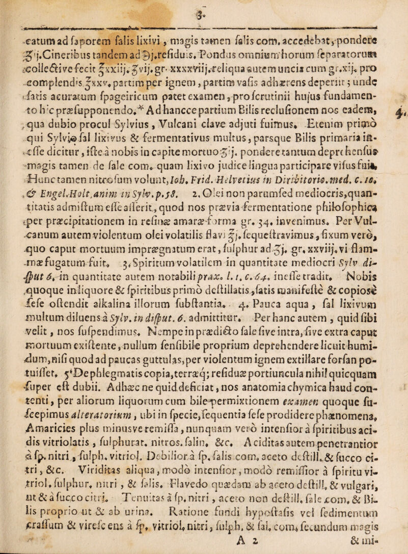 catum ad faporem falis lixivi, magis tatnen falis com. accedebat ,pondere -gq.Cinenfetis tandem adfq.refiduis. Pondus ornniumfiorum fcparatorum t€olie$i ve fecit ^xxlij* Jvij. gr* 'XxxxVnjrfeliq.ua autem uncia cum gr.xip pro ,comp!end>$ jxx</. partim per ignem , partim vafis adhaerens deperiit 5 unde fatis a curatum fpageiricum patet examen ,■ pro icrutinii hujus fundamen- 10 Ii'c prsfupponendo^ A d hancce partium Bilis reclufionem nos eadem, ,qua dubio procul Sylvius , Vulcani clave adjuti fuimus» Etenim primo qui Sylvi© ial lixivus & fermentativus multus 5 parsque Bilis primaria in- < cffe dicitur, ide a nobis in capite mortuogij, pondere tantum deprc hcnfus1 magis tamen de /ale com. quam lixivo judiceIingu3participare vifusfui* Hunc tamen nitrofum volunt, Dia Ftid. Helvetius iti Diribitori®, med. c. /0* >& EngeLHolt.anim m Syh.p.jS. 2, Olei non parumfed niediocris,quan- ■titatis admiftum dleaUerit,, quod nos praevia fcrmentatione pfiilofophic^ «per praecipitationem io reline amarae f )rma gr. 34, invenimus* Per Vul¬ canum autem violentum olei volatilis favi fy\. /eque/iravimus, fixum vero, .quo caput mortuum impraegnatumerat,/ulphuradgp gr.xxviij.vi flam- .msefugatum fuit» 3* Spiritum volatilem in quantitate mediocri Syh. di~ $ut <S* in quantitate autem notabiliprax* L /»c. 64. inelTe tradit* -Nobis ,quoque inliquore& fpiritibus primo definiaris,fatis maisifefte fk copiosi iefe ofiendit alkalina illorum fubfiantia» 4* Pauca aqua , fal lixivum multum diluens a Sylv. in difput. 6. admittitur. Per hanc autem , quid fibi velit, nos fufpendimus. Nempe in praedico faie five intra, fi ve extra capus mortuum exiftente* nullum fenfibik proprium deprehendere licuit humi- <dum,mfi quod ad paucas guttulas,per violentum ignem extillare forfan po- tuifiet. 5*De phlegmatis copia,terrseq; refiduss portiuncula nihil quicquam fuper cft dubii. Adhsc ne quid deficiat, nos anatomiachymica haud con¬ tenti , per aliorum liquorum cum bile permixtionem examen quoque fu- feepimus alterat ortum, ubi in fpecieffequentia fefe prodidere phaenomena» Amaricies plus minus ve remififa, nunquam vero intenfior a fpiritibus aci¬ dis vitriolatis, fulphurar* nitros.falin* &c, A eidius autem penetrantior &fp. nitri ,fufph. vitriol. Debilior a fp.falis com. aceto defti)fi& fucco ci¬ tri s &c. Viriditas aliqua, modo intenfior, modo remiffior a fpiritu vi- triol.fulphur» nitri, & falis. Flavedo qu&dara ab ac-erodefiill. & vulgari, m & a fuc,co citri. Tenuitas a fp. nitri, aceto non defiill. /ale com. & Bu lis proprio ut & ab urina. Ratione fundi hypoftafis vel fedimentum £raifum & virde eas a fpt vitriofi nitri, /ulph. & lal» cotia fecundum magis A z & mi-