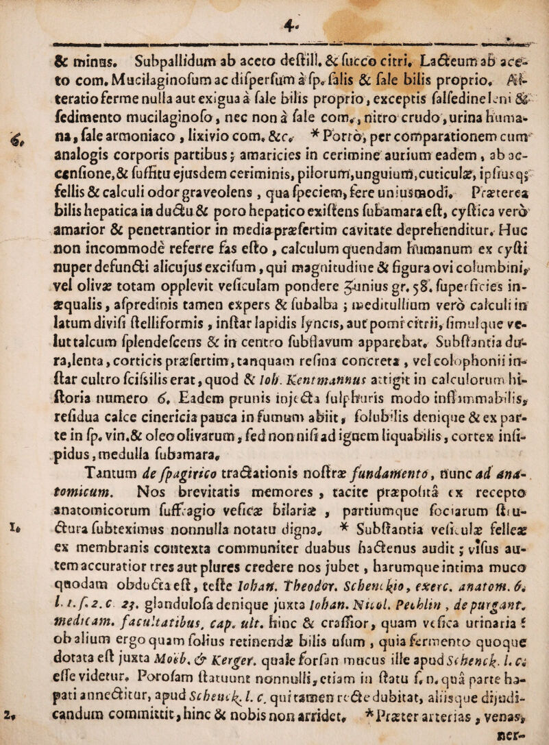 4- > SWMiBO''1' & mines* Suhpallidum ab aceto dedill, &futco citri, Lageum a& ace¬ to com.Mncilaginorumacdifperruma fpc falis & fale bilis proprio, ef¬ feratio ferme nulla aut exigua a fale bilis proprio, exceptis falfedinelcni Si fedimento mucilaginofo, nec nona fale com, , nitro crudo,urina huma- na, fale armeniaco , lixivio com, &r# * Porro; per comparationem cum analogis corporis partibus; amaricies in cerimine aurium eadem, ah ac¬ cendone^ fuffitu ejusdem ceriminis, pilorum,unguium}cuticul#> ipfiusq; fellis & calculi odor graveolens , qua fpeciem, fere uniusmodi* Prseterca bilis hepatica ia dudu & poro hepatico exidens fubamara ed, cydica vero amarior & penetrantior in medisrprsefcrtim cavitate deprehenditur. Huc non incommode referre fas edo, calculum quendam humanum ex cyfti nuper defundi alicujus excifum, qui magnitudine & figura ovi columbini, vel oliva? totam opplevit veficulam pondere gbniusgr, 58. fuperficies in¬ aequalis , afprediois tamen expers & fubaiba ; meditullium vero calculi in latum divifi ftelliformis , indar lapidis lyncis, aut pomrcitrfi, fimu!que ve- luttalcum fplendefcens & in centro fubflavum apparebat, Subffantia du¬ ra,lenta, corticis prsefertim,tanquam refina concreta , vel Colophonii in¬ dar cultro fcifsiIiserat,quod & Iob. Kent mannus attigk in calculorum hi- ftoria numero d>, Eadem prunis iojtda fuipburis modo infiirnmahdis* refidua calce cinericia pauca in fumum abiit, folubilis denique & ex par¬ te in fp, vin,& oleo olivarum, fed non nili ad ignem liquabilis, cortex infi- pidus, medulla fubamara# Tantum de fpagtrico tradationis noflra? fundansentd t nunc ad ana¬ tomicum. Nos brevitatis memores , tacite praepofita cx recepto anatomicorum fufPagio vefica? hilari# , partiumque focfarum {Eu- U durafubteximus nonnulla notatu digna, * Subdaotia vdkula? felleae ex membranis contexta communiter duabus hadenus audit; vlfus au¬ tem accuratior tres aut phires credere nos jubet, harumque intima muco quodam obdudaed, tede lohart, tbeoder. Sebenctyo, exerc. anatem. 64 l i.f.2.c 2$. glandulofadenique juxta loban. N110L Pethlin , depurgant. medicam. facultatibus, cap. ult. hinc di craflior, qu3m vcfica urinaria i ob alium ergo quam folius retinendae bilis ufum , quia fermento quoque dotata ed juxta Moab, & Kergef. quale forfan mucus ille apudSihenck- /* a elTe videtur, Porofam datuunt nonndli, etiam in datu f,n,qua parte ha- pati anneditar, apud Schstnl. c. qui tamen rede dubitat, aliisque dijodi- z« candum committit , hinc & nobis non arridet# * Pister arterias , venas, ner-