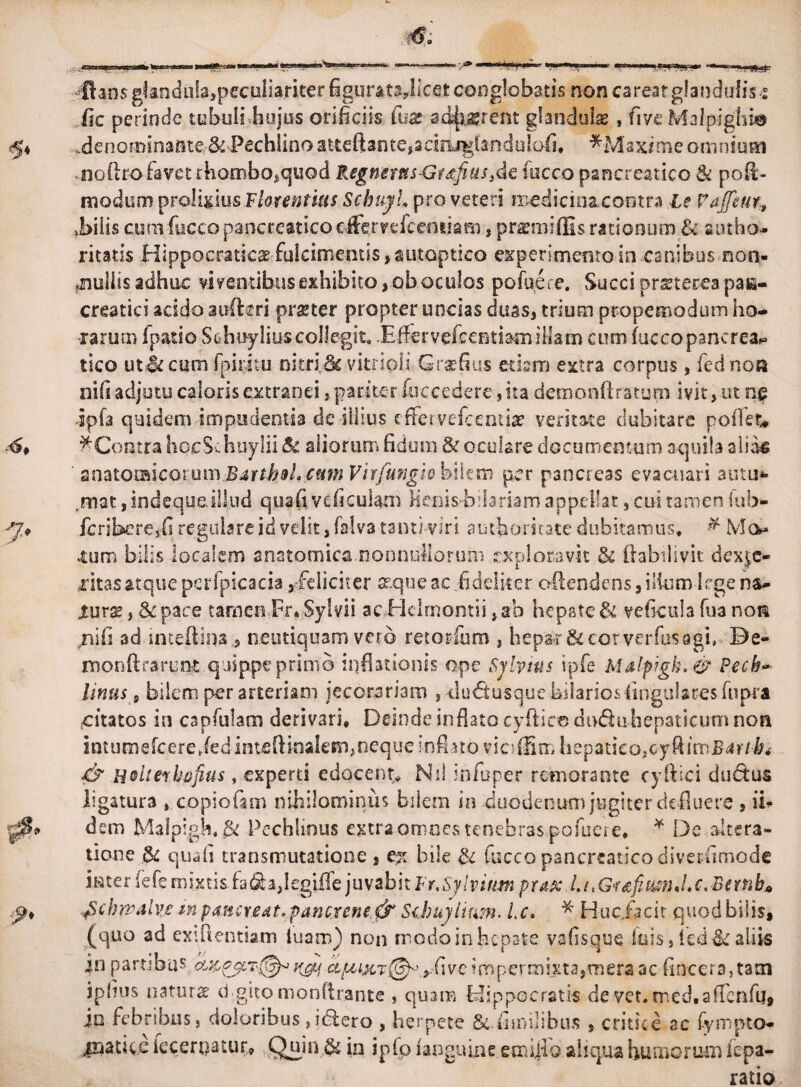 flans ghndii!a,peculia.riterfigurat3,licet conglobatis non carearglandulis.5 fle perinde tubuli hujus orificiis luz ad^jjgrent glandulae, fi ve Mslpighm ^4 ^denominante& Pechlino atteftante,adojgfanduIafl. *Maxime omnium noftro favet rhombo,quod Regnerus&tdftus}de fucco pancreatico & pofl- modum prolixius Florentius Schujl, pro veteri medicinacoutra Le FaJJeur, .bilis cum fucco pancreatico effervefeentiam, premiffis rationum Bi ambo- ritatis Hippocratica; fulcimentis ,autoptico experimento in.canibus non¬ nullis adhuc viventibus exhibito, ob oculos pofuere. Succi praeterea pan¬ creatici acido auftgri praeter propter uncias duas, trium propemodum ho¬ rarum fpatio Schnyliuscollegit. Effervefcentiacnillam cum fuccopancrea^ tico ut&cum Ipiritu nitri.& vitrioli Grufius edam extra corpus , fed non nifs adjutu caloris extranei, parite r (occedere, ita demonftratum ivit, ut ng dpfa quidem impudentia de illius effer vefcentiae veritate dubitare poffet* 4 ^Contra hocS Jiuylii & aliorum fidum & oculare documentum aquila alias ' zmtomcotumB^rtbBLcmnVhfungio hikn) per pancreas evacuari auui** ,mat, indeque illud quafi vcficul&m fienis-bllariam appellat, cui tamen lub- 7* fcribere,fi regulare id velit, falva tanti-viri aut-fioritate dubitamus. & Mo* «tum bilis localem anatomica nonnullorum exploravit & flabilivit dex$c« aritasatquepcrfpicacia,/eliciter atqueac fideliter o&endcns, iifcm-l egens- Xmx 5 & pace tamen Er* Sylvii acEielrnomii ,ab hepate & veficula fua noti /iifi ad inteftina 3 neutiquam vero retorlum , hepar & cor verfus agi, Be- ntonftrarunt quippe primo inflationis ope Sjlytns ipfe Malpigk. & Pech~ tinus s bilem per arteriam jecorsriam , >du<5tusque biiarios Angulares fupra (Citatos in capfulam derivari* Deinde inflato cyfticc dtxflu hepaticum non imumefeere JedinteftH>akm,neque inflato vieffim hepatico, & Hoiterbufius, experti edocent,* Ni! infoper r emor ante cy ilici dudus ligatura » copiofam nihilominus bilem in duodenum jugiter defluere , ii* dem Malpigh*^ Pechlious extra omnes tenebras pofuere* * De altera- tione .& qua fi transmutatione , ex bile & fucco pancreatico diver-fimode i r t e r fe fe m ix tis. fa & a, I egiffe juvabitur. Sj l v inm p rax L1,G-rz fi mn J.c. Bnn b« p* Jtchwalvc in pancr,edt,pancrcne.fo Schuylifm. Ic. * H-uciicit quod bilis, (quo ad exiftentiam luam) non modo in hepate vafisque luis, fed&aliis in partibus K&i cipcixT^.yfivc impermixta,mera ac fincera,tatn ipfius natura: dgito monArante , quam Hippocratis de vet.med.affenfu, jn febribus, doloribus Jdlero , herpete Scfimilibus , critice ac fyrnpto- inatice iecerpatuf** Quin & in ipfo fangulne emiflo aliqua humorum iepa¬ ratio
