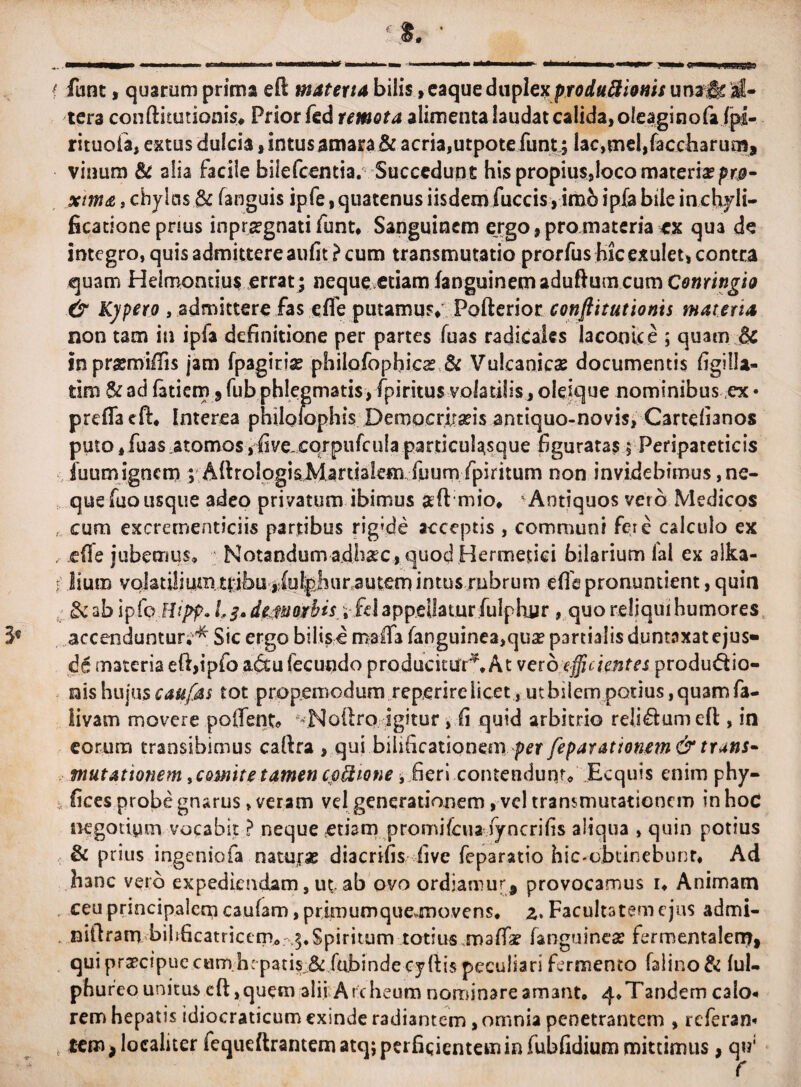 f fune, quarum prima eft materia bilis»caque duplex produftionis una# al¬ tera conftitutionis* Prior fed remota alimenta laudat calida, oleaginofa fpi- rituofa, extus dulcia* intus amara & acria,utpotefunt; lac,mel,faccli3rum, vinum & alia Facile bifefeentia. Succedunt his propius,loco materia?pro¬ xima , chylus & fanguis ipfe, quatenus iisdem fuccis, imo ipfa bile inchjli- ficationepnus inpr*gnati funt, Sanguinem ergo , pro materia ex qua de integro, quis admittere aufit ? cum transmutatio prorfus hic exulet, contra quam Helmontius errat; neque etiam (anguinem aduftum cum Conringio & Kypero , admittere fas efle putamus* Pofterior conftitutionis materia non tam in ipfa definitione per partes fuas radicaics laconice ; quam # inprsmifiis jam fpagiti* philofopbic* & Vulcanie* documentis figilla- tim $c ad fatiem 5 fub phlegmatis, fpiritus volatilis, oleique nominibus ex • preflaeft, Interea philolophis Deroacrirafis antiquo-novis, Cartefianos puto, fuas.atomos, fivejcqrpufcufa particulasque figuratas, Peripateticis fuum ignem ; AlhologisMartialem fuum fpiritum non invidebimus, ne¬ que fuo usque adeo privatum ibimus ‘ Antiquos vero Medicos , cum excrementiciis partibus rigvde acceptis , communi fere calculo ex , jcfTe jubemus. Notandum adh*c, quod Hermetici bilarium lal ex alka- i lium volatilium tribu ,(ul;phu ra utem i n t u srn b r u m effis pronuntient, quin # ab ipfp.Hipp. 1,3» dem orbis; fd appellaturfulphur , quo reliqui humores accenduntur,^ Sic ergo bilisc malTa fanguinea>qu* partialis duntnxatejus» de materia eftfipfo a&u fecundo producitur*. At ver deficientes produdio- nis hujus eaufas tot propemodum reperirelicet, uthsiempotius, quam fa- livam movere poflent» ^Noftrp igitur , fi quid arbitrio relisum efl:, in eorum transibimus cafira , qui bilificationem per feparationem & truns- mutationem, comit e tamen cjoilione, fieri contendunt. Ecquis enim phy- i fices probe gnarus, veram vel generationem, vel transmutationem in hoc negotium vocabit ? neque etiam promifeuaiyncrifis aliqua , quin potius & prius ingeniofa natur* diacrifis live feparatio hic-obtinebunr, Ad hanc veib expediendam, ut. ab ovo ordiamur* provocamus r. Animam ceu principalem caufam, prjraurnquemiovens, z. Facultatem ejus admi- niftram bihficatricem, 3.Spiritum totius maffa? (anguine* fermentalerrr» qui praecipue cam-hcpatis& fiubindecyfiis peculiari fermento falino & ful- phureo unitus eft ,quem alii Archeum nominare amant, 4*Tandem calo* rem hepatis idiocraticum exinde radiantem, omnia penetrantem , referam tem > localiter fequeftrantematq;perficienteminfubfidiummittimus, qw;