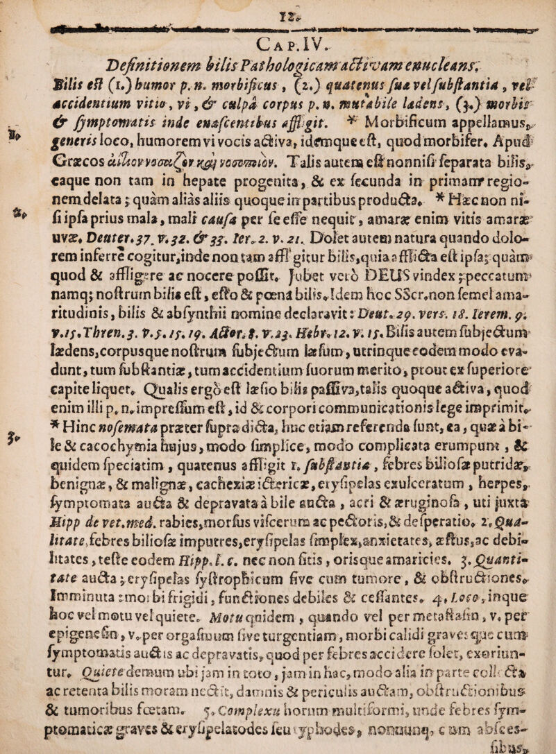 Cap.IV. Definitionem bilis Pashologicam adiivam enucleans. Milis esi (u) humor p.n, morbifictts, (z.) quatenusfiuvelfuhflantia, vel- accidentium vitio, vi,& culpa corpus p.n, mutabile Udent, ($1) morbis & jymptomatis inde enafc entibus affigit. Morbi ficum appellarauv generis loco, humorem vi vocis a&iva, idmique eft, quod morbifer, Apud Graecos alhowsauQi’/fij weomm. Talis autena eft nonnifi feparata bifisr caque non tam in hepate progenita, & cx fecunda in primamr regio» nem delata; quam alias aliis quoque in partibus produ£h* *' Hkc non ni- ** fi ipfa prius mala * mali caufa per fe effe nequit, amarae enim vitis amarae uvs, Dent er* 37. v. 32. & 33. ter ,2. v> 21. Dolet autemnatura quando dolo¬ rem inferre cogitur,mdenotmm affigitur bilis,quia affixa eft ipfa^ quatw quod & affligere ac nocere poffit, Jubet veto DEUS vindex ^peccatum* namq \ nofirum bi/i* eO:, eflfo Sc poena hilis* Mero hoc SScrmon femcl ama¬ ritudinis , bilis & ablynthii nomine declaravit i&euuag. vers. is. letem. 9. v.is*ThYen.3. p.j. //. /g. A&*tib v.23* Hebr*\2. v. //.Bifis autem fubjedum laedens,corpusque noftrum fubjt&im lasfum , utrinqueeodem modo cv& dunt, tum fubftamiae,tumaeddenuum fuorum merito>ptoutex fuperiore capite liqueto Qualis ergo eft laefio bilis? paffiva,talis quaque adiva, quod enim illi p«m,imprefihm eft,id te corpori communicationis lege imprimi v * Hinc nofemata praeter fuprsdi&a, huc etiam referenda funt, ea, quae a bi¬ le &cacochymia hujus, modo fimpiice, modo complicata erumpam , te quidem fpeciatim , quatenus affligit x> fnbfimtia, febres biliofasputridae* benignae, & malignae, cachexiaei&ricas, eiyfipelasexulceratum , herpes», fymptomata au& te depravata a bile , acri St scruginofa , uti juxta Mipp de vet.med. rabics»morfus vifcerum acpe£k>rls,&defpcratio» i*Qua- litate, febres biliofie imputre$,eryfipelas fimpfex,anxietates, aeffu$,ac debi¬ litates , tefle eodem Hipp* L c. nec non fitis, orisque amarities. 5. (Quanti¬ tate auda^eryfipefas fyfirophicam five cum tumore, te obftru&joncs* Imminuta r morbi frigidi, fu n fi io nes debiles St cefiantes, 4» Loco, in que hoc vel motu vel quiete* M0/# quidem , quando vel per metaftafia » v* per epigeoefo , v, perorgafiuum live turgendam, morbi calidi’graves que curo fymptomatis audis ac depravatis, quod per febres accidere foler, exoriun¬ tur, Quietedemum ubi jam in toto, jam in hac» modo alia in parte coli ac retenta bilis moram nedfcit, danrmis te periculis au£fcam, obftnnftionibus? & tumoribus fcetaro. 5» Complexu horum multiformi, unde febres fym- ptomade^ graves Si €ryh|5datodesieui ypbo4^s^ nomunep c sm a-bfces- fibasw