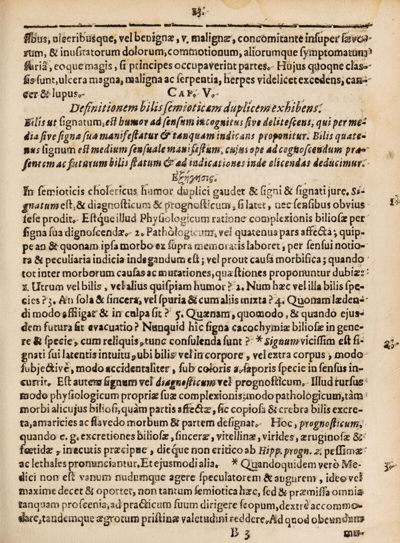 ffitrsi oferibugqae, vel benigna?, v. maligna, concomitante infupesf mm, 6i inufotorum dolorumicomoriotionum, aiiorumque fymptojtaattjfiijS ffiriSr, eoquemagis, fi principes occupaverint partes* Hujus qboqne cfas^ fofunt,ulcera magna, maligna ac ierpeatia, herpes videlket excedens, eam- eer&lupusc,- Caiv-V*- De finitio nem bilisfemiotkam dufUcimexhihenfi Mills ut fignatum,ttf humor adfenfmn Incognitus /iv$ delite flens. qui per me- dia five figna fuamamfeflatur &tanqmmindicans proponitur. Bilis quate¬ nus lignum eil medium fenfude mantfifikm,cu]m ope aicsgnoflendum pr4** In femioticis cholericus humor deplici gaudet &: (Igni & fignati jure. Ss- gnatum edidi diagnoiticum &t omgt\Q&kum% fi lat^t, aeefeafibus obvius iefe prodito Efiqae illud Phy fio logicum ratione complexionis biliofa? per figna fua digno/eendaiv z > Pathofogknmr» vel quatenus 'pars affeda *, quip¬ pe an 8c quonam ipfa morbo ex ffipra m em ovatis laboret, per fenfui notio¬ ra & peculiaria indicia indagandum cfilj vel prout caufamorbificaj quando4 tot inter morborum caufas ae mutationes,qoseftioncs proponuntur dubisee * 1» Utrum vel bilis» vclalius quifpiam humor fu Num ha?c vel illa bilis fpe- cies ?3* An fola & lineer®» vel fpuria Stcumaliis mixta >4» Quoitamkden-' dimodoaffiigar& in culpa fit r 5» Quaenam, quomodo, & quando ejus¬ dem Fumra fit evacuatio ? Ntmquid hic figna cacochyjmise biliofe in gene¬ re Mi fpeeiey cum reliquis ^tune confulendafunt > * signumviciflicn eft li¬ gnati fui latentis intuitu^ubi bilis’velin corpore, vel extra corpus, modo fubje&ive, modo accideotaliter, fub coteris Maporis fpecie in fenfus in¬ currit^ EO; autem figntam vel dsagntfitcumvtl prognofticum* illud rurfus modo phyfiologicum propriae fu$ comp!e%ionis;modo pathobgicum>tanQ morbi alicujus bihof^quam partis afSebkr, fic copiofa & crebra bilis excre¬ ta, amaricies ac iavedo morbum & partem defigaatv Elbe, prognoflteum» quando e. g* excretiones bdiofe > fi arcera, vitellinar, virides, asruginofe fetidae v in acutis prsmpae, dic que non cridco ab Hipp. progn. 2. pe (limae ac lethaks protraneiantur.Et ejusmodi alia*- * Quandoquidem vero Me¬ dici non etl vanum nudumque agere fpeculatorem & augurem, ideo vel maxime decet & oportet, non tantum iemionca haec, fcd & pr&miffa omni® tanquam pro fce n ia* a dpra 6si c ora fimm dirigere kopum,dextre accommo iare^tandemque argrotum priftinse valetudini reddereWld quod obem^arm B | mm-