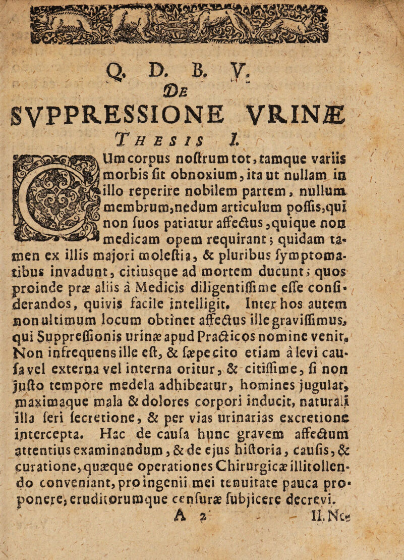 Q. D- B. Y; SVPPRESSIONE vrin® Thesis l Um corpus noftruiruot»taraque variis morbis fit obnoxium,ita ut nullam ia illo reperirc nobilem partem, nullum membrum,nedum articulum poliis,qui non fuos patiatur affedus, quique no a medicam opem requirant > quidam ta* men ex illis majori moleliia, & pluribus lymptoma- tibus invadunt, citiusque ad mortem ducunt; quos proinde prae aliis a Medicis diligentiflime effe conii* derandos, quivis facile jnteliigit, Inter hos autem non ultimum locum obtinet affedus illegraviffimus, qui $uppre0ionis urinte apud Pradicos nomine venir. Non infrequens ille eft, & fepeeito etiam a levi cau* favel externa vel interna oritur, & citiflime, fi non jyllo tempore medela adhibeatur, homines jugulat, maximaque mala & dolores corpori inducit, naturali illa feri lectetione, & per vias urinarias excretione intercepta. Hac de caufa hunc gravem affedum attentius examinandum, & de ejus biftoria, caulis, & curatione, quatque operationes Chirurgica? illitollen- do conveniant, pro ingenii mei tenuitate pauca pro* ponere,eruditorumque cenfura? fubjtcere decrevi. h a' ' ' II.Nes