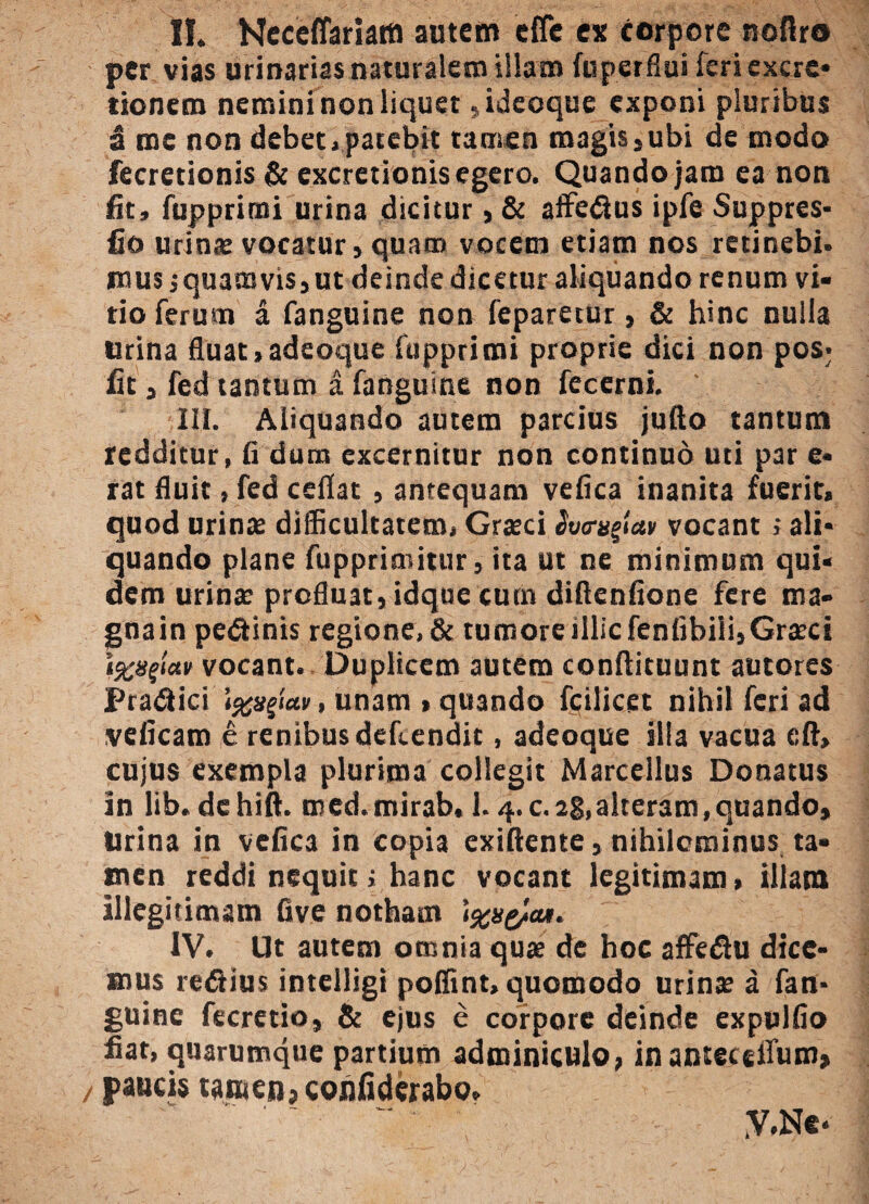 per vias urinarias naturalem illam fuperflui feriexcre* donem nemini non liquer ,ideoque exponi pluribus £ me non debet, patebit tamen magis,ubi de modo fecretionis & excretionis egero. Quando jam ea non fit, fupprimi urina dicitur, & affe&us ipfc Suppres- fio urinae vocatur, quam vocem etiam nos retinebi. mus;quamvis,ut deinde dicetur aliquando renum vi¬ tio ferum a fanguine non feparetur, & hinc nulla urina fluat, adeoque fupprimi proprie dici non pos; fit, fed tantum a fanguine non fecerni. III. Aliquando autem parcius jufto tantum redditur, fi dum excernitur non continuo uti par e- rat fluit, fed ceflat , antequam vefica inanita fuerit, quod urina: difficultatem, Graeci hornam vocant; ali¬ quando plane fupprimitur, ita ut ne minimum qui¬ dem urinae profluat, idque cum diflenfione fere ma¬ gna in pedinis regione, & tumore illic fenfibiii, Graeci \%npctv vocant. Duplicem autem conftituunt autores Pradici , unam , quando fcilicet nihil feri ad veficam e renibus dehendit, adeoque illa vacua eft, cujus exempla plurima collegit Marcellus Donatus in lib. dchift. mcd.mirab, 1.4. c. 28, alteram, quando, lirina in vefica in copia exiftente, nihilominus ta¬ men reddi nequit; hanc vocant legitimam, illam illegitimam five notham \%b&cu. IV. Ut autem omnia quae dc hoc affe&u dice¬ mus refiius intelligi poffint, quomodo urinae a fan¬ guine fecretio, & ejus e corpore deinde expulfio fiat, quarumque partium adminiculo, inantecetfiim, paucis tamen, cohfiderabo. y.Ne*