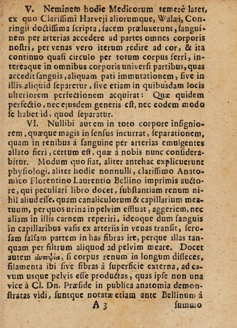 V. Nemine» hodie Medicorum temero latet» ex quo Clariffimi Harveji aliorumque, WalaeijCon* ringii do&iffima feripta,facem praeluxerunt, fangui- nem per arterias accedere ad partes omnes corporis noflri, per venas vero iterum .redire ad cor> & ita continuo quafi circulo per totum corpus ferri, in* tereaque in omnibus corporisuniverfi partibus,quas acceditfanguis,aliquam pati immutationem, live in iliis aliquid feparetur, live etiam in quibusdam locis ulteriorem perfectionem acquirat: Quae quidem perfedtio » nec ejusdem genetis cA, nec eodem modo fe habet id, quod feparatur. VI. Nullibi autem in toto corpore infignio- rem, quaeque magis in fenfus incurrat, feparationem, quam in renibus a fanguine per arterias emulgentes aliato fieri,certum eft, quae a nobis nunc confidera- bitur. Modum quo fiat, aliter antehac explicuerunt phyfiologi, aliter hodie nonnulli, dariffimo Anaco* mico Florentino Laurentio Bellino imprimis auCto* re,qui peculiari libro docet, fubftantiam renum ni* hil aliud effc» quam canaliculorum & capillarium mea¬ tuum, per quos urina in pelvim effluat, aggeriem, nec aliam in illis carnem reperiri, ideoque dum fanguis in capillaribus vafis ex arteriis in venas tranfit, fere- fam falfam partem in has fibras ire, perque illas tan- quam per filtrum aliquod ad pelvim meare. Docet autem fi corpus renum in longum difleces, filamenta ibi five fibras a fuperficie externa, ad ca¬ vum usque pelvis eflie produ&as, quas ipfe non una vice a Cl. Dn. Praefide in publica anatomia demon* liratas vidi, funtque notatae etiam ante Bellinum d