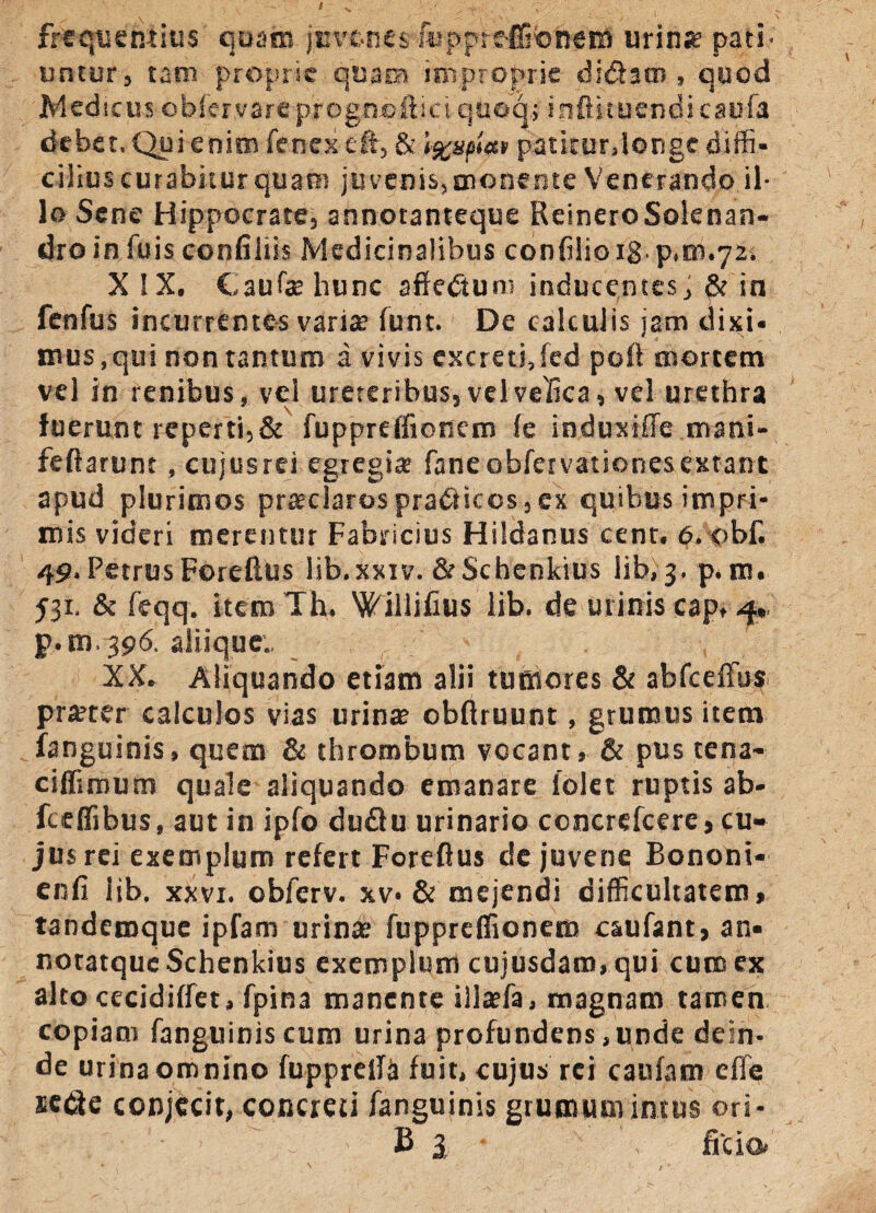 frequentius quam juvenes fiipprefitoneitt urio* pati¬ untur, tam proprie quam improprie didam, quod jMedicus cbfervareprogncfticiquoq; inftituendicaufa debet. Qui enim fenex cft, & »%mat patitur.longe diffi¬ cilius curabitur quam juvenis, monente Venerando il¬ lo Sene Hippocrate, annotanteque ReineroSolenan- dro in fuis confiliis Medicinalibus confilioig. p,m.72, X IX. Caufae hunc affedtum inducentes, & in fenfus incurrentes variae funt. De calculis jam dixi, mus,qui non tantum a vivis excreti,fed poli mortem vel in renibus, vel ureteribus, velvefica, vel urethra fuerunt reperti,& fuppreffionem fe induxiffe mani- feflarunt, cujusrei egregias faneobfervationesextant apud plurimos praeclaros pradricos, cx quibus impri¬ mis videri merentur Fabricius Hildanus cent. 6. obf. 49, Petrus Foreftus lib.xxiv. &Schenkius lib, 3. p. m. 531. & feqq. item Th. Willifius lib. de urinis cap, 4, p.m.396. aliique., XX. Aliquando etiam alii tumores & abfceffus praeter calculos vias urinae obftruunt, grumus itera fanguinis, quem & thrombum vocant, & pus tena- ciflimum quale aliquando emanare lolet ruptis ab- fcefiibus, aut in ipfo du£lu urinario concrefcere, cu¬ jus rei exemplum refert Foreftus de juvene Bononi- enfi lib. xxvr. obferv. xv-& mejendi difficultatem, tandemque ipfam urinae fuppreflionem caufant, an* notatqucSchenkius exemplum cujusdaro, qui cum ex alto cecidiffet, fpin3 manente illaefa, magnam tamen copiam fanguinis cum urina profundens,unde dein¬ de urina omnino fupprelfa fuit, cujus rei caufam effe sede conjecit, concreti fanguinis grumum intus ori- B 3 fi do,