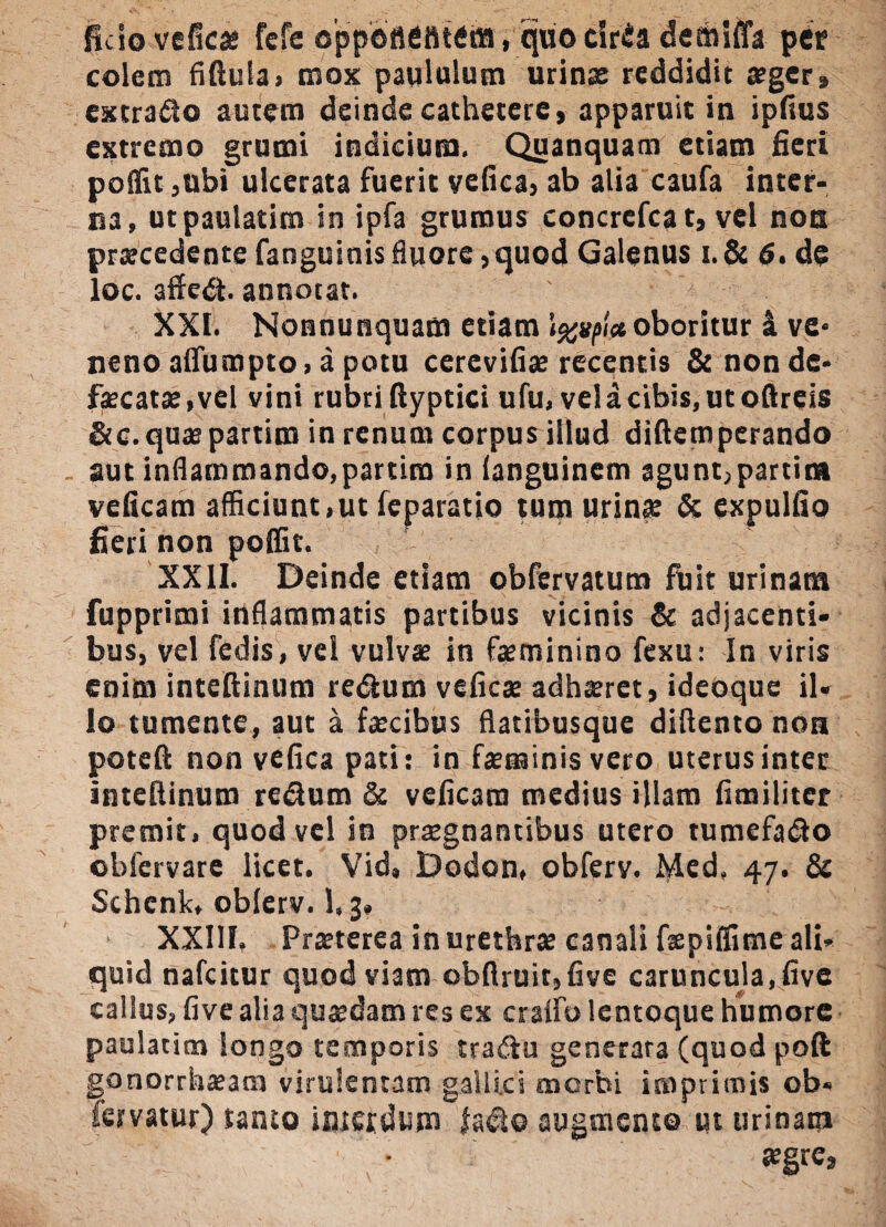 ficio veficas fefe oppottefitem, quocirfia demifla per colem fiftula, mox: paululum urinae reddidit aeger» extrafto autem deinde cathetere, apparuit in ipftus extremo grumi indicium. Quanquam etiam fieri poffit ,ubi ulcerata fuerit vefica, ab alia caufa inter¬ na, utpaulatim in ipfa grumus concrefcat, vel non praecedente fanguinis fluore, quod Galenus i.& 6. de loc. affedt. annotat. XXI. Nonnunquam etiam oboritur 4 ve¬ neno alfumpto, a potu cerevifias recentis & non de* fxcatae,vel vini rubri ftyptici ufu, velacibis, utoftreis &c.quaspartim in renum corpus illud diftemperando aut inflammando,partim in (anguinem agunt, partit* veficam afficiunt,ut feparatio tum urinae & expulfio fieri non poffit. XXII. Deinde etiam obfervatum fuit urinam fupprimi inflammatis partibus vicinis & adjacenti¬ bus, vel fedis, vel vulvas in feminino fexu: In viris enim inteftinum redlum veficas adhaeret, ideoque il¬ lo tumente, aut a fecibus flatibusque diftento non poteft non vefica pati: in feminis vero uterus inter inteftinum re&um & veficam medius illam fimiliter premit, quod vel in praegnantibus utero tumefadlo obfervare licet. Vid, Dodon, obferv. lyled, 47. & Schcnk, oblerv. 1.3, XXIII. Praeterea inuretbrte canali fepiffime ali¬ quid nafeitur quod viam obftruit,five caruncula, five callus, five alia quasdam res ex craffo lentoque humore paulatim longo temporis tradfu generara (quod poft gonorrhaeam virulentam gallica tnerbi imprimis ob« fervatur) tanto interdum fadlo augmento ut urinam