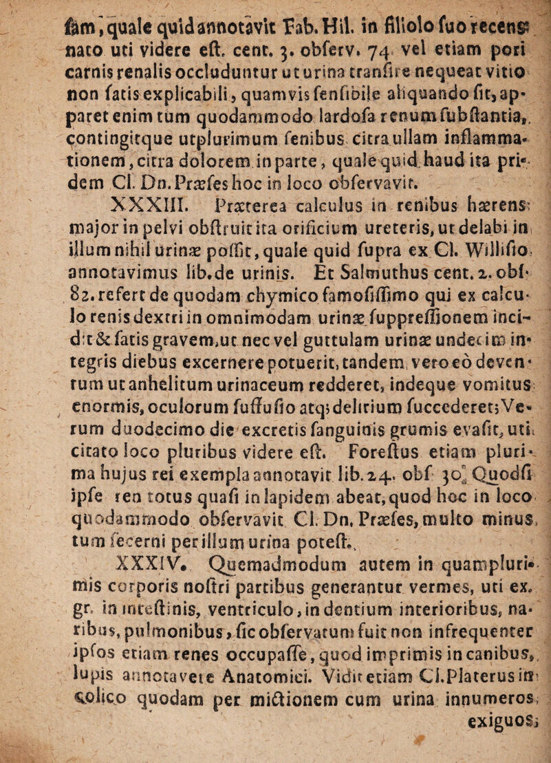 flim , quale quid annotavit fab.Hil iti filiolo fuo recenp meo uri videre efh ce ut* 3, obferv* 74 vtl etiam pori carnis renalis occluduntur ut urina molire nequeat vitio non fatis explicabili 5 quamvis fenfibiie aliquando fit, ap¬ paret enim tum quodammodo lardofa renum fubftantia,, contingitque utpiurimum fenibus citra ullam inflamma* tionem, citra dolorem in parte , quale quid haud ita pri* dem Cl. Do. Prarfes hoc in loco obfervavir. XXXIII. Praeterea calculus .iri renibus li^rens: major in pelvi oblituit ita orificium ureteris, ut delabi in illum nihil urinse poffit, quale quid fupra ex Cl. Wilhfio annotavimus lib.de urinis. Et Salmuthus cent.x.obf' 82. refert de quodam chymicofamofiffimo qui ex calcu¬ lo renis dextri in omnimodam urinae fupprefljonem inci¬ de & fatis gravermuc nec vel guttulam urinae undecim in¬ tegris diebus excernetepotuerit, tandem veroeodeven* rum ut anhelitum urinaceum redderet, indeque vomitus enormis, oculorum fuffufto atq>delmum fuceederenVe* rum duodecimo die excretis fanguinis grumis evafit, uti citato loco pluribus videre eft. Foreftus etiam pluri* ma hujus rei exempla annotavit lib. 24. obf 30, Quodfi ipfe ren totus quafi in lapidem abeat, quod hoc in loco quodammodo obfervavic Cl. Dn, Prxfes, multo minus, tum fecerni per illum urina potefh. : XXXIV*, Quemadmodum autem in quampluri* mis corporis noftri partibus generantur vermes, uti ex. gr in mteft.inis, ventriculo,indentium interioribus, na¬ ribus, pulmonibus > fic obferv.arun) fuit non infrequenter ipfos etiam renes occupafle, quod imprimis in canibus, lupis annotavere Anatomici. Vidit etiam Ci.Platerusim colico quodam per jni&ionem cum urina innumeros, exiguoSi