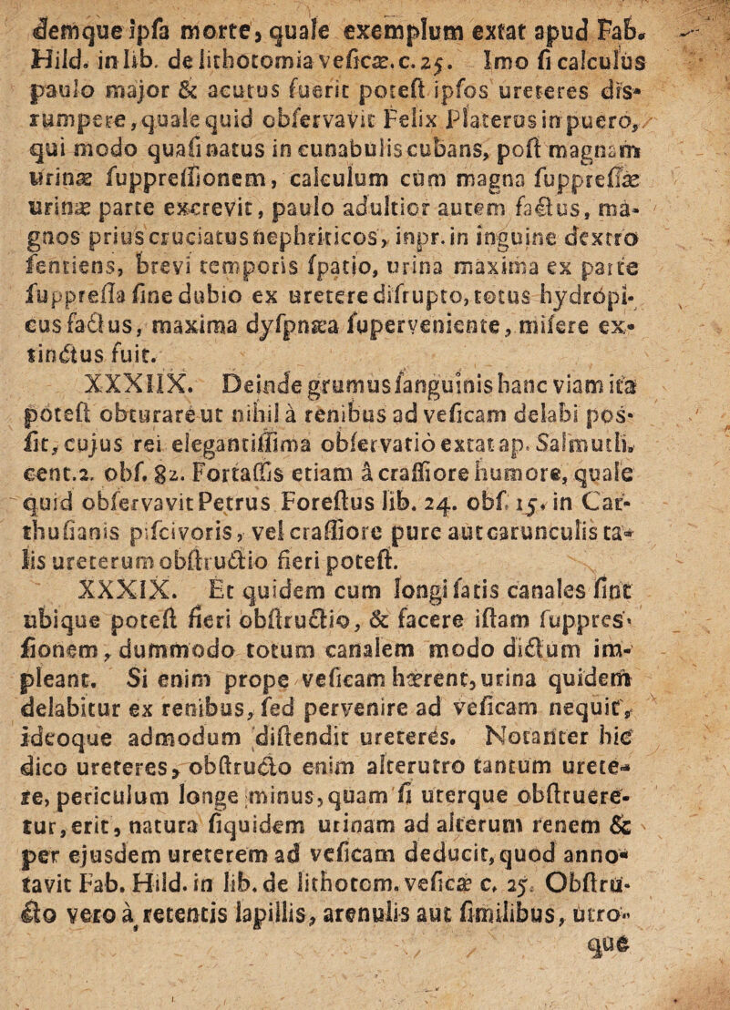 denique Ipfa morte* quale exemplum extat apud Fab* — Hild. inlib, de lithotomia veficsr.c. zj. Imo fi calculus paulo major & acutus fuerit potefi ipfos ureteres drs* rumpere, quale quid ohfervavit Felix pSacerosmpuero,/ qui modo quafi natus in cunabuliscubans, pofi magnam Urinae fuppreffionem, calculum cum magna fupprefife urinae parte excrevit, paulo adultior autem fa4lusf'ma» gnos prius cruciatus nephriticos rinpr. in inguine dextro fentiens, brevi temporis (patio, urina maxima ex parte fupprefla fine dubio ex uretere difrupto, totus hydrdpi- cusfaQus, maxima dyfpnaea fuperveniente, milere ex* lindtus fuit. XXXIIX. Deinde gmmusfangujoishanc viam ifal potefi; obturare ut nihil a renibus ad veficam delabi pos* fit,cujus rei elegantiilima obfervatio extat ap. Saihiuth» cent.2, obfi 82. Fortaffis etiam a craffiore humore, quale quid oblervavit Petrus Foreftus lib. 24. obf 15* in Car- thufiaais plfcivons, veicrafliore purcautoarunculista* lis ureterum oWfrudio fieri potefi. XXXIX. Et quidem cum longi fatis canales fint ubique potefi fieri obfirudiio, Sc facere iflarn fuppres* fionem, dummodo totum canalem modo didum im¬ pleant. Si enim prope veficam haerent, urina quidem delabkur ex renibus, fed pervenire ad veficam nequit , ideoque admodum difiendk ureteres. Notadter hic dico ureteres> obftrueto enim alterutro tantum urete* re, periculum longe :minus,quam fi uterque obftruere- tur,erit, natura fiquidem urinam ad alterum renem Sc per ejusdem ureterem ad veficam deducit, quod anno¬ tavit Fab. Hild. in lib.de lithotcm. veficae c, 25 Obftra- £lo vero a retentis lapillis, arenulis aut finalibus, turo- ’ que 1