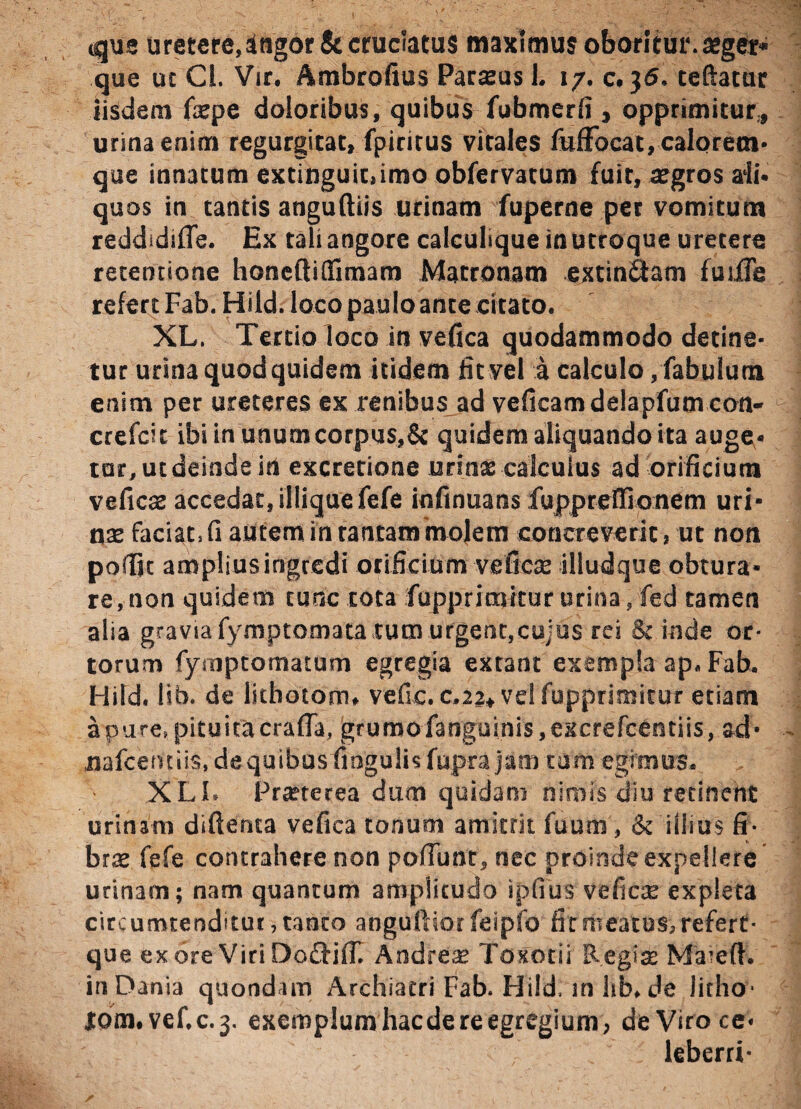 «que uretere,ingor&cruciatus maximus oboritur.arger» que ut Cl. Vir. Ambrofius Parseus 1. 17. c. 36. teftacur iisdem fxpe doloribus, quibus fubmerfi , opprimitur,, urina enim regurgitat, fpiritus vitales fufFocat, calorem¬ que innatum extinguit.imo obfervatum fuit, aegros ali¬ quos in tantis anguftiis urinam fuperne per vomitum reddidiOe. Ex tali angore calculique in utroque uretere retentione honeftiflimam Matronam extin&am fuijfle refert Fab. Hild. loco paulo ante citato. XL. Tertio loco in vefica quodammodo detine¬ tur urina quod quidem itidem iit vel a calculo,fabulum enim per ureteres ex renibus ad veficam delapfum con- crefcit ibi in unum corpus,& quidem aliquando ita auge¬ tur,utdeinde in excretione urinx calculus ad orificium veficx accedat, illiquefefe infinuans fuppreflionem uri- nae faciat, fi autem in tantam molem concreverit, ut non pofijt amplius ingredi orificium veficae illudque obtura¬ re, non quidem tunc tota fupprimitur urina, fed tamen alia gravia fymptomata tum urgent,cujus rei Sc inde or¬ torum fymptomaium egregia extant exempla ap. Fab. Hild. lib. de litbotom. vefic. c.2a* vd fupprimitur etiam a pure, pituita crafla, grumo fanguinis,excrefcentiis, ad- nafcemiis,dequibus fingulisfuprajam tam egimus. XLI. Praeterea dum quidam nimis diu retinent urinam diftenca vefica tonum amittit fuum, & illius fi¬ brae fefe contrahere non poliunt, nec proinde expellere urinam; nam quantum amplitudo ipfiiis veficx expleta circumtenditur, tanto angullsorfeipfo iit meatus, refert- que ex ore Viri Oocliil. Andreae Toxotii Regia; Maxell. inDania quondam Archiatri Fab. Hild. in lib.de litho- lom.vef.c.j. exemplum hac de re egregium, deViroce- leberri-
