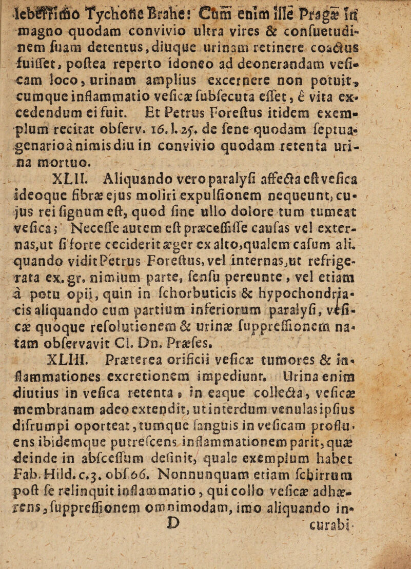 lebf^ritbo TychotlsBrahe: Chm enim Sile Prag* Iri magno quodam convivio ultra vires & confuetudi- nem fu ani detentus, ditique urinam retinere coacius fuiflet, poftea reperto idoneo ad deonerandam vefi- cam loco, urinam amplius excernere non potuit» cumque inflammatio ve ficte fubfecuta e flet, e vita ex¬ cedendum ei fuit. Et Petrus Foreftus itidem exem¬ plum recitat obferv. 16,1. zf, de fene quodam feptua- genarioa nimis diu in convivio quodam retenta uri¬ na mortuo. XL1I. Aliquando vero paralyfi affeda eft vefica ideoque fibrteejus moliri expulfionem nequeunt, cu¬ jus rei fignumeft, quod fine ullo dolore tum tumeat vefica, Necefle autem eft prxceflifle caufas vel exter- nas.ut fi forte ceciderit teger ex alto,qualem cafum ali. quando viditPetrus Foreftus, vel internas,ut refrige¬ rata ex, gr. nimium parte, fenfu pereunte, vel etiam d potu opii, quin in fchorbuticis & hypochondria- cis aliquando cum partium inferiorum paralyfi, vtfi¬ cte quoque refolutionem & urina: fuppreflionem na¬ tam obfervavit Cl, Dn. Prtefes. XLI1I. Praeterea orificii veficte tumores & in¬ flammationes excretionem impediunt. Lirina enim diutius in vefica retenta » in eaque colledia, veficte membranam adeo extendit, ut interdum venulasipfius difrumpi oporteat,tumque sanguis in veficam proflu¬ ens ibidemque putrefeens inflammationemparit,qute deinde in abfceflum definit, quale exemplum habet Fab. Hild.c,j. obf &6. Nonnunquam etiam fdjirrutn poft fe relinquit inflammatio, qui collo veficte adhte- rens,fuppreflionem omnimodam, imo aliquando in* D curabi-