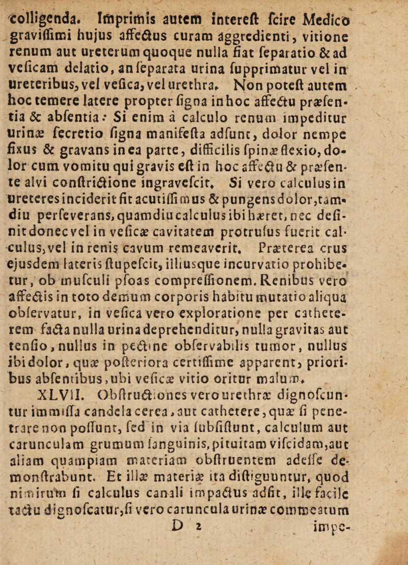 colligenda. Imprimis autem intereft fcire Medico graviffimi hujus affe&us curam aggredienti , vitione renum aut ureterum quoque nulla fiat feparatio & ad veficam delatio, an leparata urina fupprimatur vel in Ureteribus, vel vefica, vel urethra. Non poteft autem hoc temere latere propter figoa inhoc affectu pra?fen- tia Sc abfentia* Si enim a calculo renum impeditur Urina; fecretio figna manifefta adfunc, dolor nempe fixus & gravans in ea parte, difficilis fpin* flexio, do¬ lor cum vomitu qui gravis eft in hoc affc&u & prsfen- te alvi conftridione ingravefeit. Si vero calculus in ureteres inciderit fit acutiffi m us & pungens dolor5tam« diu perfeverans,quamdiucalculusibih*ret,nec defi- nitdonecvel in vefica; cavitatem protrulus fuerit cal¬ culus, ve! in renis cavum remeaverit. Praeterea crus ejusdem lateris ftupefeit, iiliusque incurvatio prohibe* tur, ob mufculi pfoas comprelfionem. Renibus vero affe&is in toto demum corporis habitu mutatio aliqua oblervatur, in vefica vero exploratione per cathete¬ rem fafta nulla urina deprehenditur, nulla gravitas aut tenfio,nullus in pedhne obfervabilts tumor, nullus ibidolor, qua? pofteriora certiffime apparent, priori¬ bus abfcntihus.ubi vefica; vitio oritur malum, XLVU. Obfiru&.ones vero urethra; dignofeun- tur immifia candela cerea, aut cathetere, qua: fi pene¬ trare non poliunt, fed in via lubfiftunt, calculum aut carunculam grumum languinis, pituitam vifcidam,aut aliam quampiam materiam obfiruentem adelfe de- monftrabunt. Et ilia? materi* ita diftiguuntur, quod nimirum fi calculus camis impadtus adfit, ille facile tadu dignofcatur,fi vero caruncula urina? commeatum D z impe-