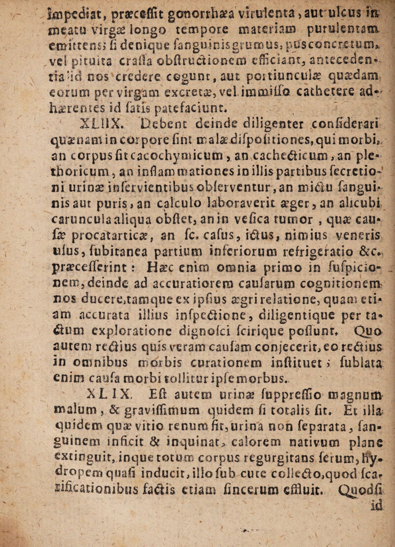 impediat, meatu vir emittens, fi denique fangiiinis grumus, pus cor e returo» vel pituita crafla obftructioncm efficiant, anteceden-- tfa-'lcl nos credere cogunt, aut poitiuncute quadam eorum per virgam excretas, vel. immitia cathetere ad*- haerentes id fatis.patefaciunt. XLilX. Debent deinde diligenter confiderari qua; na ni in corpore fini malae difpofidones, qui morbi», an corpusfncacochyoticum, an cachedficum, an ple- thoricum , an inflaro tnationes in illis partibus fecrctio- ni urinse infervientibus oblerventur, an mi diu fangui- nisaut puris,an calculo laboraverit aeger, an alicubi carunculaaliqua obflet, an in vefiea tutnor , quae cau- fe procatarticas, an fc. cafus, idlus, nimius veneris uius, fubitanea partium inferiorum refrigeratio &c. praeceffcrint: Haec enim omnia primo in fufpicio- nero, deinde ad accuratiorem caufarum cognitionem' nos dutere,tamqueex ipfius aegri relatione, quam eti¬ am accurata illius infpediione, diiigentique per ta* dium exploratione dignofei fcirique poliunt. Qua autem rediius quis veram caufam conjecerit,eoredlius in omnibus morbis curationem infiituet i fublata enim caufa morbi tollitur ipfe morbus. XLIX, Efr autem urinas fuppreffio magnum malum , & graviffimum quidem fi totalis fit. Et illa quidem qu* vitio renum fit, urina non feparata, fan- guinem inficit & inquinat, calorem nativum plane extinguit, inque totum corpus regurgitans fetum,hy¬ dropem quali inducit,iliofub cute colie$o,quod lea» sificationibtis fa&is etiam fincerum effluit. Quod.fi praecedit gcworthasa virulenta,aut'ulcus m gafi longo tempore materiaro purulentam. »