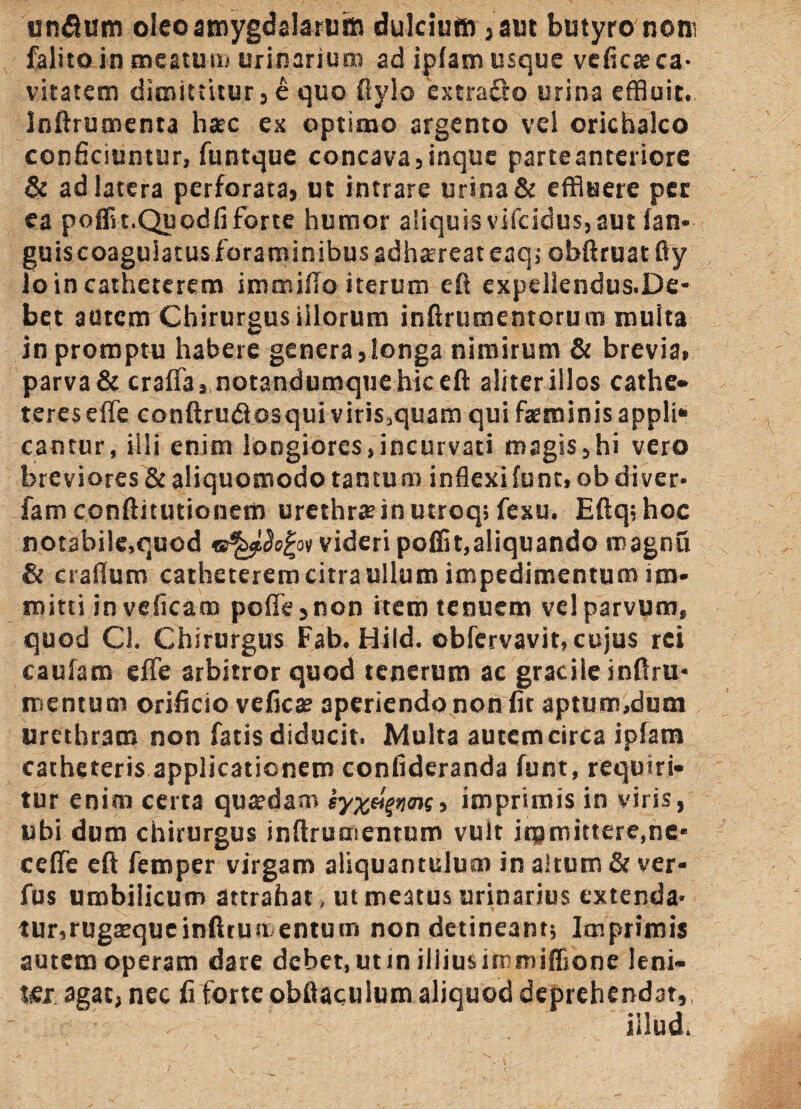 unfium oleo amygdalarum dulcium ,aut butyro noro falito in meatum urinarium ad iplam usque veficasca¬ vitatem dimittitur j e quo fiylo extracto urina effluit. Inftrumenta h*c ex optimo argento vel orichalco conficiuntur, funtque concava,inque parteanreriore & ad latera perforata, ut intrare urina & effluere pec ea poffn.Quodfi forte humor aliquis vifeidus, aut fan- guiscoagulatus foraminibus adhsereat eaq; obliniat fty lo in catheterem immifio iterum eft expellendus.De- bet autem Chirurgus illorum inftrumentorum multa in promptu habere genera,longa nimirum & brevia, parva & craffa, notandumquehiceft aliter illos cathe¬ teres elfe conftrudosqui viris5quam qui faeminisappli» cantur, illi enim longiores,incurvati magis,hi vero breviores & aliquomodo tantum inflexi funt, ob di ver* fam conftitutionem urethra? in utroq; fexu. Eftq;hoc notabile,quod videri polii t,aliquando magnu & craflum catheterem citra ullum impedimentum im¬ mitti in veficam pofie, non itero tenuem vel parvum, quod Cl. Chirurgus Fab. Hild. obfervavit, cujus rei cauiam effe arbitror quod tenerum ac gracile inftru* mentum orificio vefica? aperiendo non fit aptum,dum urethram non fatis diducit. Multa autem circa iplam catheteris applicationem confideranda funt, requiri¬ tur enim certa qua?dam , imprimis in viris, ubi dum chirurgus inftrumentum vult immittere,ne* ceflfe eft femper virgam aliquantulum in altum & ver* fus umbilicum attrahat, ut meatus urinarius extenda* tur,rugaequeinfttuii entum non detineant; Imprimis autem operam dare debet, utin illiusimmiflione leni- tsx agat, nec fi forte obilaculum aliquod deprehendat, illud.