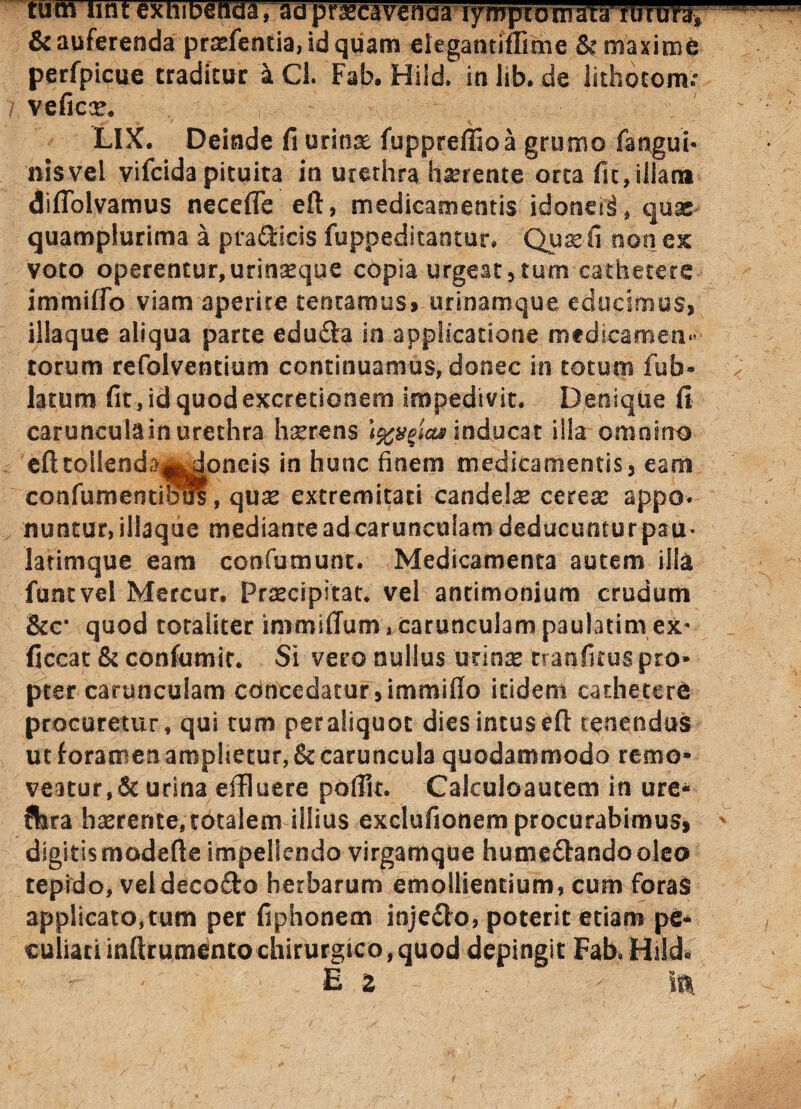 tum lint exhibenda, adpraecavenaa lymphomata rtrruVa, & auferenda praefentia, id quam eiegantiilime & maxime perfpicue traditur a Cl. Fab. Hiid. in lib. de lithocom: 7 veficx. LIX. Deinde fi uritis fuppreffioa grumo (angui¬ nis vel vifcida pituita in urethra habente orta fit,illam diflolvamus necefle eft, medicamentis idoneii, quas quamplurima a pradscis fuppeditantur. Quae fi non ex voto operentur, urinaeque copia urgeat, tum cathetere immiflo viam aperire tentamus, urinamque educimus, iliaque aliqua parte edufta in applicatione medicamen¬ torum refolventium continuamus, donec in totucri fub» latum fitjdquodexctetionem impedivit. Denique fi carunculam urethra hserens inducat iila omnino efttoIlenda|^oneis in hunc finem medicamentis, eam confurnentioms, quae extremitati candelx cerea: appo¬ nuntur, iliaque mediante ad carunculam deducuntur psu- latimque eam confumunt. Medicamenta autem illa funtvel Mercur. Praecipitat. vel antimonium crudum &c* quod totaliter immiffum , carunculam paulatimex* ficcat & confumic. Si vero nullus urinae ttanfitus pro* pter carunculam concedatur, immiflo itidem cathetere procuretur, qui tum per aliquot dies intus efl: renendus ut foramen amphetur,& caruncula quodammodo remo» veatur,& urina effluere poflit. Calculoautem in ure- ?fera haerente, totalem illius exclufionem procurabimus, digitis modefte impellendo virgamque hume&andooleo tepido, veldecofto herbarum emollientium, cum foras applicato,tum per fiphonem injedo, poterit etiam pe¬ culiati inftrumentochirurgico,quod depingit Fab-Hsld* E Z ift