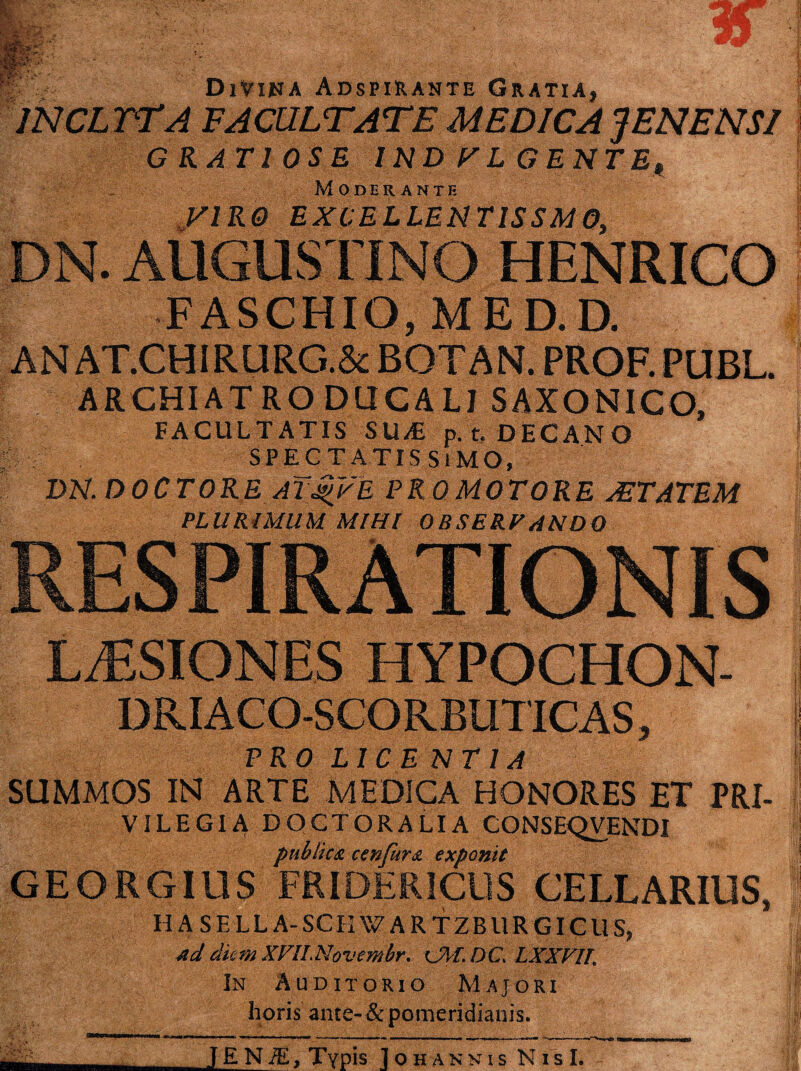 GRATIOSE 1ND VL GENTE* Moderante yiRO EXCELLENTISSMO, FASCHIO, MED. D. AN AT.CHI R.URG.& BOTAN. PROF. PUBL. ARCHIATRO DUCALI SAXONICO, FACULTATIS SU/E p. t. DECANO SPECTATISSIMO, DN. DOCTO RE ATjgvE PRO MOTORE AETATEM PLURIMUM MIHI OBSERFANDQ PRO LICENT 1A SUMMOS IN ARTE MEDICA HONORES ET PRI- VILEGIA DQCTORALIA CONSEQVENDI publica cenfura exponit GEORGIUS FRIDER1CUS CELLARIUS, H A SELL A-SCKVZARTZBllR GICUS, ad diem XVlLNovembr. C^f.DC* LXXVIL In Auditorio Majori horis ante- & pomeridianis. m JENiE, Typis Iohannis N i s I. m
