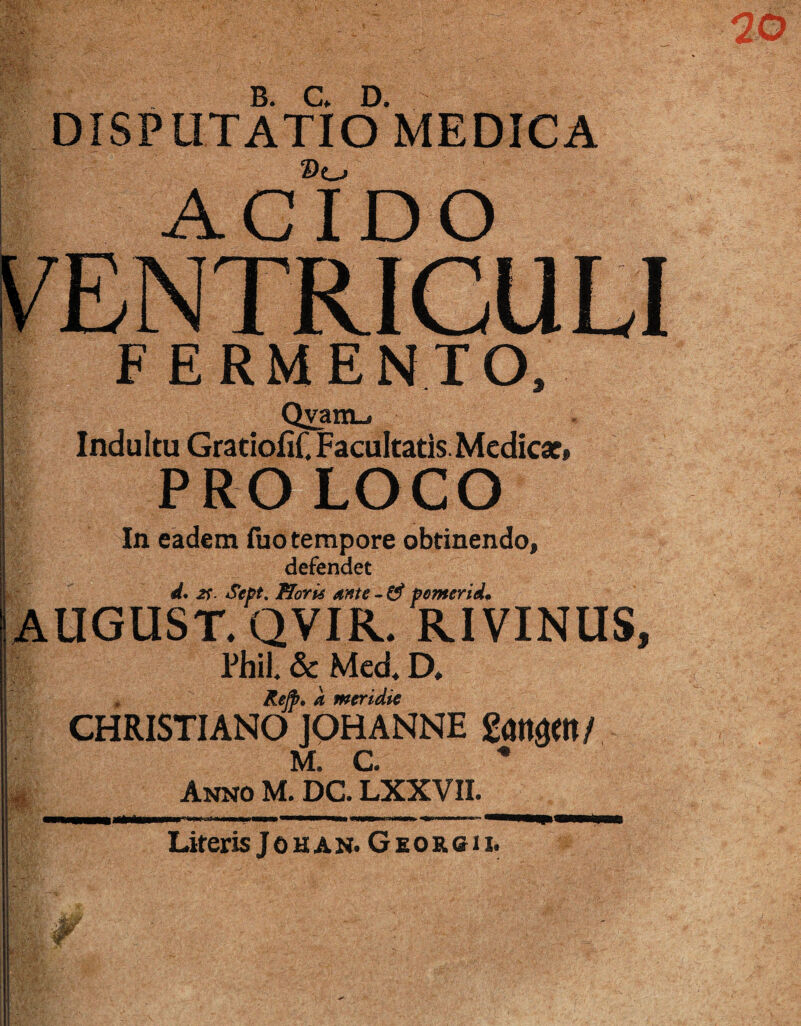 DISPUTATio MEDICA ACIDO FERMENTO. Q^atiu Indultu GratiofiC Facultatis Medica?» PROLOGO In eadem fuo tempore obtinendo, defendet d* 2f. SePt, Horis f orneridm AUGUST.QVIR. RIVINUS, l'hil. & Med. D. a meridie CHRISTIANO JQHANNE M. C “• Anno M. DC. LXXVII. fMW hina m Literis JouAN. Georgii.