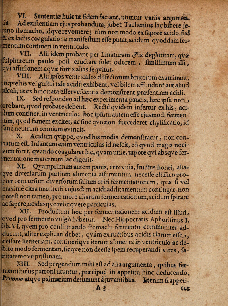 (, Sententia: huic ut fidem faciant, utuntur variis aiguni^S- |is. Ad exiflentiam ^us probandum, jubet tachenius lac bibere je¬ juno ftomacbo, idqve revomere 5 tum non modo ex fapore acido,fed ex la^^is coagulatio ne manifeftum eile putat,acidum qvoddam fer^ iitnentum contineri in ventriculo. I VII. Alii idem probant per limaturam <5^is deglutitam,qy3e |[iilphureum ^ paulo poft eru<5lare folet odorem > fimillimum illi, Iqvi afiufionem aqva: fortis alias ^eqvltu^ I VIIL Alii ipfos ventriculos dMedorum brutorum examinant, fnqveliis vel guftiii tale acidu exhibent, vel bilem afiundunt aut aliud plcali, ut ex hinc nata efFervefcentia demonflrent prafentiam acidi. IX. Sed refpondeo ad hsec experimenta paucis, h^ec ipfa nofLj Iprobare, qvod probare debent. Rede qvidem infertur ex his, aci- idum contineri in ventriculo j hoc ipfum autem efie ejusmodi fermen- fiaira,qvodfamem excitet, ac fine qvo non fuccederet chylificatio, id ifane neutrum omnium evincit. X. Acidum qvippe, qvod his modis demonftratur, non con- Inatum eft, Infantumenim ventriculus id nefcit, eo qvod magis noci* #um foret, qvando coagularet lac, qVam utile, utpote qvi absqve fer- ^mentatione maternum lac digerit. XI. Oyamprimum autem panis, cerevifia, frudus horsei, alia- jqve diverfai'um partium alimenta allumimtur, neceffeeftilico pro¬ mpter concurfum diverforumfalium oriri fermentationem, qvje fi vel ^maxime citra manifefti cujusdam acidi additamentum contingat non poteft non tamen, pro more aliarum fermentationum,acidum fpirare ac fapere,acidasqve relinqvere particulas. XII. Produdum hoc per fermentationem acidum efl: illud, qvod pro fermento vulgo habetur. Nec Hippocratis Aphorifmus L lib.VLqvempro confirmando fiomachi fermento communiter ad- sducunt, aliter explicari debet, qvim ex rudibus acidis clarum effo , cefiare lienteriam, contineriqve iterum alimenta in ventriculo ac de- ibito modo fermentari,ficqvc non deeffe fpem recuperandi vires, fa- initatemqve priftinam. XIII. Sed pergendum mihi efl ad alia argumenta, qvibus fer* :mentihujuspatroniutuntur,prsccipue in appetitu hinc deducendo. ! fnmnm atqve palmarium defumunt a juvantibus. Etenim fi appeti-