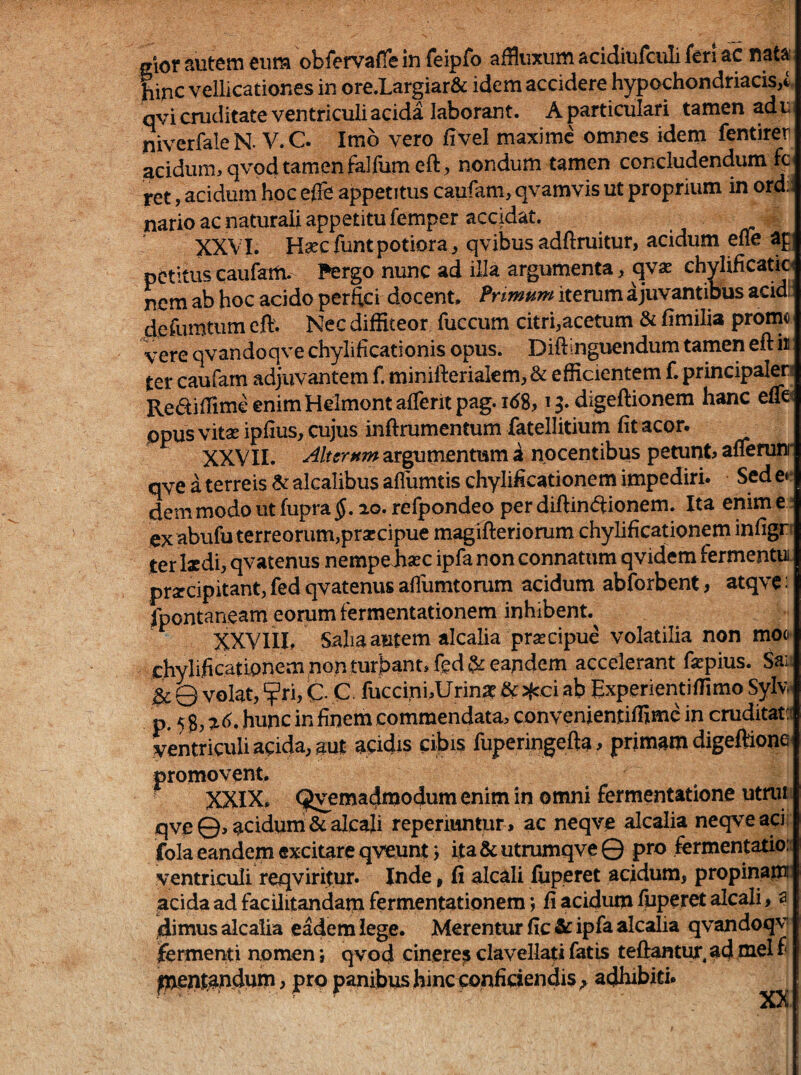 mot autem eum obfervafTe in feipfo affliixum acidiufculi fen ac nata line vellicationes in ore.Largiardc idem accidere hypochondriacis,i qvi cruditate ventriculi acida laborant. A particulari tamen ad u niverfaleN. V.C. Imb vero livel maxime omnes idem fentirer acidum, qvod tamen falfumeft, nondum tamen concludendum fc tet, acidum hoc effe appetitus caufam, qvamvis ut proprium in ord:; nario ac naturali appetitu femper accidat. > rr XXVI. Haec funt potiora, qvibus adftruitur, acidum efie ap petitus caufam. Pergo nunc ad illa argumenta, qva: chylificatic^ nem ab hoc acido perftei docent. Pnmum iterum a juvantibus acidi: defumtum eft. Nec diffiteor fuccum citri,acetum & fimilia prom« vere qvandoqve chylificationis opus. Diftmguendum tamen eft h ter caufam adjuvantem f. minifteriakm, & efficientem f. principalen RediffimeenimHelmontalTeritpag.K^S^ digeftionem hanc euC' ppus vitae ipfius, cujus inftrumentum fatellitium fit acor. XXVII. argumentum i nocentibus petunt, afierurr qve a terreis ^alcalibusafrumtischylificationem impediri. Sede*- dem modo ut fupra §, 20. refpondeo per diftinftionem. Ita enim e ex abufu terreorum,praecipue magifteriorum chylificationem infigr ter l«di, qvatenus nempefiasc ipfa non connatum qvidem fermentui praecipitant, fed qvatenus aflumtorum acidum abforbent, atqvc; fpontaneam eorum fermentationem inhibent.^ XXViil, Salia autem alcalia praecipue volatilia non mofr ehylificationempG.nturbant,feda£ eandem accelerant fepius. Sai ^ Q volat, ?ri, C- C- fuccini^Urina? & jfcci ab Experientiffimo Sylw p. 5 hunc in finem commendata, convenientiffime in cruditat:^ ventriculi aoida, aut acidis cibis fuperingefta , primam digeftione promovent, ■ XXIX, (^emadmodurn enim in omni fermentatione utnu qve©, acidum &alcali reperiuntur, ac neqve alcalia neqveaci fola eandem excitare qveunt j ita & utrumqve © pro fermentatio: ventriculi reqviritur. Inde, fi alcali fuperet acidum, propinam ^acida ad facOitandam fermentationem j fi acidum fuperet alcali, a dimus alcalia eadem lege. Merentur fic & ipfa alcalia qvandoqv ifermenti nomen; qvod cinere? clavellati fatis teftantur, ad mei f pventandum, pro panibus hineponfidendis ^ adhibiti. XX