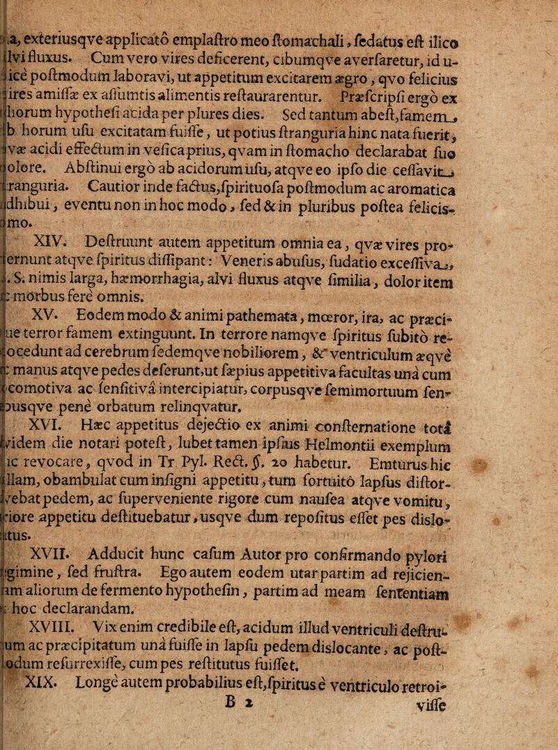 e?deriusqveapplteit6 emplaftro meo flomachali > fedatus eft ilic& pvi fluxiis. Gom vero vires deiicerent, Cibumqve averfaretur^ id u- iice poftmodutn laboravi^ ut appetitum excitarem itgro > qvo felicius sires amifTsE ex aflumtis alimentis reftaurarentur. Praefcripfi ergo ek ^iliorum hypothefi acida per plures dies. Sed tantum abeft/amem_j Ib horum ufu excitatam fuilTeut potius Jftranguriahincnata fiierit> iYx acidi efFeaum in veiica prius, qvam in ftomacho declarabat fuo qolore, Abftinui ergo ab acidorum ufu, atqve eo ipfo die celTavit^ i|:ranguria. Cautior inde fad:us,lpirituofa poftmodum ac aromatica ijdhibui, eventu non in hoc modo, ied&: in pluribus poftea felicis^ amo.. XIV^ Deftruunt autem appetitum omnia ea, qvse vires pro^ (emunt atqve rpiritus diiTipant: Veneris abufus, fudatio exce/fivaj, ,1. S. nimis larga, hsemorrhagia, alvi fluxus atqvq flmilia, dolor item 1: morbus fere omnis. XV. Eodem modo ^ animi pathemata, moeror, ira, ac pr^eci- rjue terror famem extinguunt. In terrore namqve Ipiritus flibito re^ loeedunt ad cerebrum fedemqve nobiliorem, &* ventriculumreqv^ manus atqve pedes deleruntmt flepius appetitiva facultas una cum |comotiva ac fenfitiva intercipiatur, corpusqvefemimortuum len^ ^3usqve pene orbatum relinqvatur, ii XVI. Hasc appetitus dejedio ex animi confternatlone toti Iddem die notari potefl:, lubettamen Ipfius Helmontii exemplum hc revocare , qvod in Tr Pyl- Red, §,1.0 habetur. Emturus hic filam,obambulat cuminfigni appetitu,tum fortuito lapius diffor- Iv^ebatpedem, ac fuperveniente rigore cum naufea atqve vomitu , tjriore appetitu deftituebatur, usqve dum repoiitus eifet pes dislo^ tlitus.- i I XVII. Adducit hunc cafum Autor pro confirmando pylori i|gimine, fed fruffra. Ego autem eodem utar partim ad rejicien<- ^ hm aliorum de fermento hypothefln, partim ad meam fententiam »|i hoc declarandam. ! XVIIL Vixenimcredibileefl:,acidum illud ventriculi deflnii ■urnaepraecipitatum unifuiflein lapfu pedemdislocante, ac poft- i^dum relbrrexifle, cum pes reftitutus fuifle t. XIX. Longe autem probabilius efl:,fpiritus e ventriculo retroi* B 2 vifle I j i