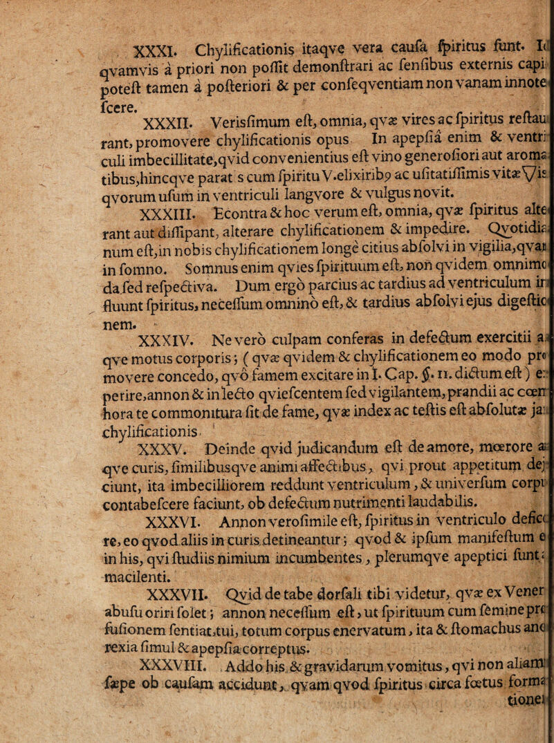 XXXI. Chylificationis itaqve vera caufa ^iritus funt. Id qvamvis a priori non pofllt demonftrari ac fenfibus externis capi: poteft tamen a pofteriori & per confeqventiam non vanam innote iccrc» * XXXII. Verisfimum eft^ omnia, qwx vires ac fpiritps reftaui rantj promovere chylificationis opus In apepfia enim & ventri' culi imbecillitate,qvid convenientius efl vino generofioriaut aroma tibus,hincqve parat s cum fpiritu V.elixiribp ac ufitatifTimis vit«Vis. qvorum ufum in ventriculi langvore & vulgus novit. XXXIII. Econtra & hoc verum eft, omnia, qvx fpiritus altC' rant aut diflipant, alterare chyiificationem & impedire. C^otidic. num eft,in nobis chyiificationem longe citius abfolvi in vigilia,qvaii. in fomno. Somnus enim qvies fpirituurn eft:» non qvidem omnimc da fed refpeaiva. Dum ergo parcius ac tardius ad ventriculum ir fluunt fpiritus, neceffum omnino efl:> & tardius abfolvi ejus digeflk^ nem. XXXIV. Nevero culpam conferas in defeftum exercitii a.i qve motus corporis; ( qyx qvidem & chyiificationem eo modo pro movere concedo, qvd famem excitare in t. §• didum efl:) e:‘ perire,annon & in ledo qviefcentem fed vigilantem, prandii ac coen' hora te commonitura fit de fame, qvse index ac teftis efl: abfolut» jau chylificationis. ’ XXXV. Deinde qvid judicandum efl de amore, moerore ai: qve curis, fimilibusqve animi aiFed;ibiis > qvi prout appetitum, dq: ciunt, ita imbecilliorem reddunt ventriculum, t&univerfum corpr contabefcere faciunt ob defedum nutrimenti laudabilis. XXXVI. Annon verofimile efl, fpiritus in ventriculo defice re^ eo qvod aliis in curis detineantur; qvod& ipfum manifeftum e in his, qvi ftudiis nimium incumbentes, plerumqve apeptici funt i macilenti. XXXVII. Qvi^ dorfali tibi videtur, qv^ ex Vener abufu oriri folet; annon neceffum efl:, ut fpirituurn cum femine prc' fufionem fentiataui, totum corpus enervatum, ita & ftomachus ane rexia fimulf^ apepfia correptus. XXXVIII. Addo his & gravidarum vomitus, qvi non aliamii faepe ob caufam accidunt,, qvam qvod fpiritus circa foetus forma tionei*