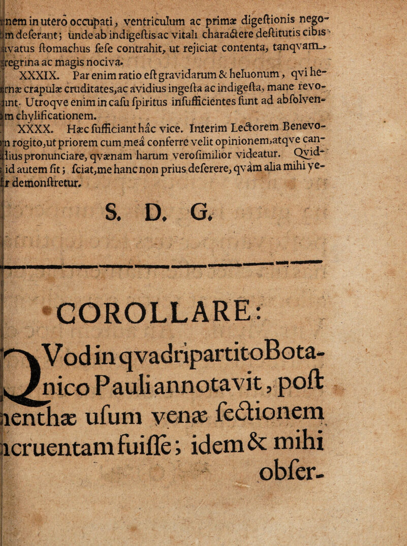 fceminutero occupati , ventriculum ac prirn^ digeflionis nego- deferant; unde ab indigeftis ac vitali chara(Sere deftitutis cibis - livatus ftomachus fefe contrahit,, ut rejiciat contenta, tanqvaiUL» |regrina ac magis nociva. ■j XXXIX. Par enim ratio eft gravidarum & heluonum , qvihe- Irnse crapuise cruditates,ac avidius ingefta ac indigefta, mane revo- int. Utroqve enimincafufpiritus infufiicientesfuntad abfolven* m chylificationem, XXXX. H«c fufEcianthk vice, faterim Ledorem Benevo- iln rogito,ut priorem cum mea conferre velit opinionemiatqve caa-' Iiiuspronunciare, qvaenam harum verofimilior videatur. Q^id- id autem fit 5 fciat,me hancnon prius deferere, qvam alia mihi ye- |jr detnonftretur. meo Pauli annotavit, poft ufuni ycn^e f iicruentam fuifle; idem ^ mihi obfer-