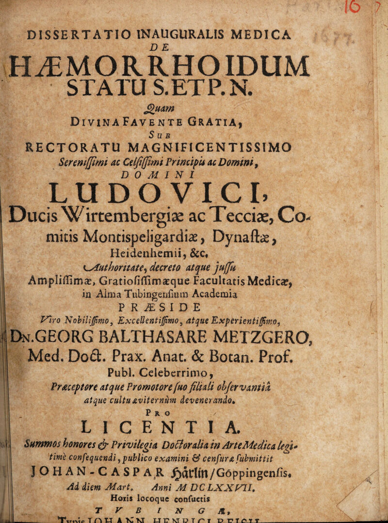 & i I I DISSERTATIO 1NAUGURALIS MEDICA KLEMORRHOIDUM STATU S.ETP.N. Jguam DlVINAFAVENTE GRATIAj Sub RECTORATU MAGNIFICENTISSIMO Seremfftmi ac Celfiffimi Principis ac Domini, DOMINI LU D O.VICI. Ducis W irtembergiae ac Tecciae, Co¬ mitis Montispeligardiae, Dynaftas, Heidenhemii, &c, KMuthontate, decreto atque jufju Ampliffima?, Gratiofiflimaeque Facultatis Medica?, in Aima Tubingerifium Academia PRiESIDE Viro Nobilijjimo, Excellent ij^mo9 atque Experientifimo, Dn.GEORG balthasare metzgero, Med. Do&. Prax. Anat. &t Botan. Prof. Pubi. Celeberrimo, Praceptore atque Promotore fuo filiali objervantia atque cultu avit er num devenerando• L I G EN T I A. Summos honores & Privilegia Dottoralia in Arte Medica legi* time confequendi, publico examini & cenfura fubmittit JOHAN-CASPAR Jrwtltn/G6ppingenfis« Ai diem Mart. Anni M DCLXXVtl, Horis locoque confuetis