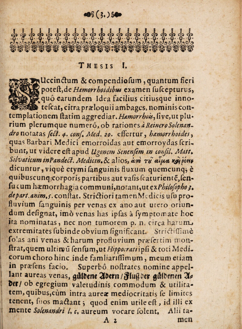 ± f. t- CA«) iA«> <iA» <jjs q|s <5p Thesis I, illccindum & compendiofum , quantum fieri poteft,deHamorrhoidibm examen fufcepturus, ? quo earundem Idea facilius eitiusque inno- tefcat, citra proloquii ambages> nominis con¬ templationem ftatim 2LvgTzA\&T.H<emorrhoi6'i (iye^it plu¬ rium plerumque numero, ob v&tionzsaReineroSolenaft- dro notatas je£l. conf* Med, 20, effertur, h&morrboides, quas Barbari Medici emorroidas aut emorroydas fcru bunt, ut videreeft apud Ugonem Sentnfem tn confiU Matt> Silvaticum inPandecl, Mediem, & al i os, cltu t£ aipct *&} pietp dicuntur, vique etymi fanguinis fluxum quemcunqj e quibuscunqjcorporis partibus aut vafis fcaturienteffen- fu cum h^morrhagiacommuni, notant, ut txPbilofopho^ de par t,anim<f. conflat. Stridiori tamenMedicis ufu pro¬ fluvium fanguinis per venas ex ano aut utero oriun¬ dum defignat, im6 venas has ipfas a fymptomate hoc ita nominatas, nec non tumorem p. n, circa harunu» extremitates fubinde obvium fignificant. Stndiffime fo!as ani venas & harum profluvium prafertim mou- ftrat,quem ultinpu fen fum,ut Hippocrati ipfi & toti Medi¬ corum choro hinc inde fami i an (limum, meum etiam in praffens facio, Superbo noftratcs nomine appel¬ lant aureas venas, gfUfeene 3&em/$luper gillfceiten Hp ittl ob egregium valetudinis commodum & utilita- tem, quibus,ciim intra aurear mediocritatis fe limites tenent, fuos madantj quod enim utile eft, id illi ex mente Solenandri 4 c* aureum vocare folent, Alii ta-
