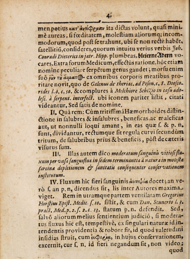 4» menpotinskut’iwQ&tffiv ita didas volunt, quafi mini* me aureas > fi foeditatem, moleftiam aliorumq; incom¬ modorum,quod poft fe trahunt, ubi fe non rede habet, fatellitiu,confideres,quorum intuitu verius verbis $oh. ConradiDicteria injatr. Hipp, plumbeas, MtterneSttwn vo- cares*ExtraforumMedicum,effedus ratione,hpc etiam nomine peculiare ferpetum gentis gaudet j morfu enim fuo fev txcupctT®* exomnibus corporis meatibus pro¬ ritare novit,quo de Galenus de theriac, adPifon.c* S. Diofco- rides 1.6, & complures a Melchiore SebiZioin cafaado- lefi. a ferpent. interfett* ubi iconem pariter fiftit, citati videantur. Sed fatis de nomine. If, Qua rem: Cum tritiffimaHa?morrhoides diflin- dione infalubres&infalubres ,beneficaSsac maleficas aut, ut nonnulli loqui amant, in eas qua? fi & p< n, funt, dividantur, redumque fit regula curvi fecundum tritum, defalubribus prius&beneficis, poft decaneris vifurusfum. Ilf. Illas autem dico moderatum fanguinu vitiofiflu• xtmpervafa fanguiflua in fedem terminantia a natura in niote/U farcina depletionem & fanitatts confequenter confer vationem injlitutum. IV. Fluxum hic fieri fanguinis^tmi^iWdocet, an ve¬ ro f, an p.n, dicendus fit, lis inter Autores maxima^ viget* Rem in utramquepartem ventilatam Gregorim Uorfjtm Epifi. Medie, f io> fiftit, & cum Danf Smnerto L pracl.Med.p.2.f. 2.c. 13. flatum p*m defendit. Sed, falvo aliorum melius fentientium judicio, fi modera¬ tus fluxus hic eft, tempeftive, ex fingulari natura id in¬ tendentis providentia & robore fir, id quod valetudini infidias ftruit, cum ev(po^9 in hujus confervationemr excernit,cur f. n. id fieri negandum fit,non video; quod