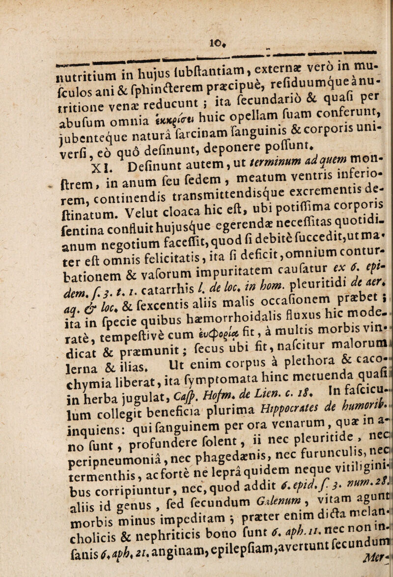 i io. ^ITtium in hujus lubltantiam, extern* vero m mu- {culos ani & fphinfterem praecipue, refiduumqueanu- Sne venL reducunt ; ita fecundario & quafi per abufum omnia ikk^utu huic opellam ^Torporhuni- iubenteque natura farcinam fanguinis & corporis uni verfi, eo qu6 delinunt, deponere poffunt. X i. 4 Delinunt autem, ut terminum ad quem mon- ftrem in anum feu fedem , meatum ventris inferio¬ rem, continendis transmittendisque excrementis de- ftinatum. Velut cloaca hic eft, ubi potiflima corporis fentina confluithujusque egerendae neceflitas quot^du anum negotium faccffit,quod fi debite fuccedit,ut ma “r eft omnis felicitatis, ita fi deficit,omnium contur- bationem & vaforum impuritatem cau fatur ex 6. p dem r 3 1.1, catarrhis /. de loc. m hom. pleuritidi A «f. TU & fexcentis aliis malis occafionem praebet , ha in fpecie quibus haemorrhoidalis fluxus hic mo e- rate, tempeftive cum hxpfU fit,* nuitis morbis vin¬ dicat & praemunit; fecus ubi fit, nafcitur maloruttti lema & ilias. Ut enim corpus a plethora & caco-, chvmia liberat, ita fymptomata hinc metuenda quafi» in herba jugulat, Caft. Hofm. de Lien. c. iS, In fafcicu- lum collegft beneficia plurima Hippocrates de humonb inquiens/quifanguincm par ora venarum <,u- rn a- no funt, profundere folent, n nec pleuntide , cc peripneumonia,nec phagedaenis, nec furunculis, termenthis, ac forte ne lepraqu.dem neque vit.l.gmH bus corripiuntur, nec,quod addit ‘ aliis id genus , fed fecundum Gdenum, vitarn g ; morbis minus impeditam * praeter enim d.fla melan cholicis & nephriticis bono funt 6. aph.n. nec non n Ws r,/angina», ePiUPaam,avrr.».« fecundum