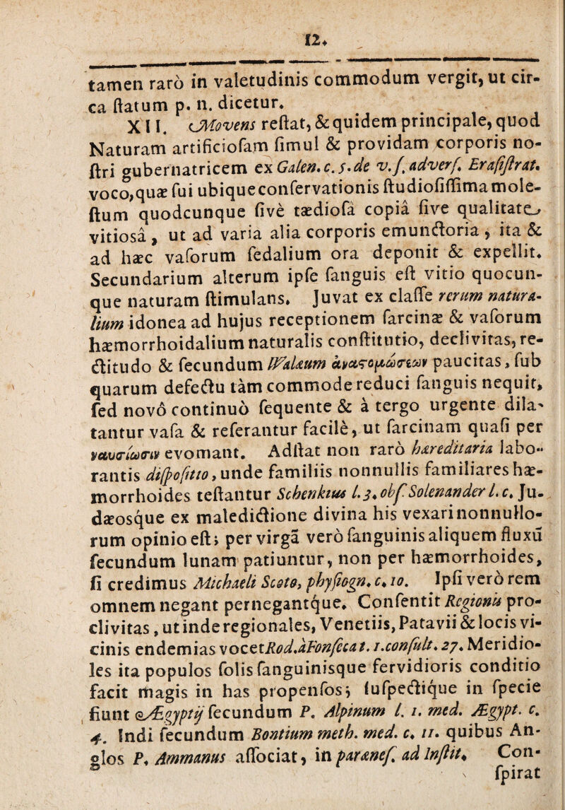 12* _*******-**** rnmtmamitmm • *» ' tamen raro in valetudinis commodum vergit, ut cir¬ ca flatum p. n, dicetur* X 11. cMovens reflat, & quidem principale, quod Naturam artificiofam fimul & providam corporis no- ftri gubernatricem ex Gaien* c. j.de v.ft adverf Erajijlrat* voco,quae fui ubiqueconfervationisftudiofiffimatnole- ftum quodcunque five tsediofa copia five qualitato vitiosa j ut ad varia alia corporis emundoria , ita & ad h^c vaforum fedalium ora deponit & expellit* Secundarium alterum ipfe fanguis. efl vitio quocun¬ que naturam ftimulans, Juvat ex claflfe rerum natura¬ lium idonea ad hujus receptionem farciiiae & vaforum haemorrhoidalium naturalis conftitutio, declivitas, re¬ ditu do & fecundum Ifakum kyctscpdrwv paucitas, fub quarum defedu tam commode reduci fanguis nequit, fed novo continuo fequente & a tergo urgente dila¬ tantur vafa & referantur facile, ut farcinam quafi per vmrwM» evomant. Adftat non raro hereditaria labo¬ rantis dijj>o(itio t unde familiis nonnullis familiares hae¬ morrhoides tcftantur Schenkius l,^oh^.Solenander 1. ct Ju» daeosque ex maledidione divina his vexari nonnullo¬ rum opinio efl; per virga vero fanguinis aliquem fluxu fecundum lunam patiuntur, non per haemorrhoides, fi credimus Mtchaeli Scote, phyfiogn. c♦ 10. Ipfi vero rem omnem negant pernegantque* Confentit Rcgionu pro¬ clivitas , ut inde regionales, Venetiis, Patavii & locis vi¬ cinis endemias vocetRod.afonfecat. / .confalt ♦ 27 ♦ Meridio- ks ita populos folis (anguinisque fervidioris conditio facit itiagis in has propenfos, lufpedtque in fpecie fiunt o^Egyptij fecundum P, Alpinum /. /. med. JEgypt. c. 4. Indi fecundum Bontium meth. med. c* //. quibus An- slos P* Ammanus adoriat, in parenef. ad Injlit* Con- B x fpirat
