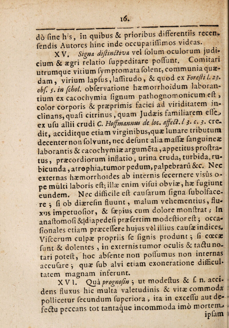 i6* do fine h;s, in quibus & prioribus differentiis recen* fendis Antores hinc inde occupatiffimos videas. XV. Signa dijhncitva vel folum oculorum judi¬ cium & aegri relatio fuppeditare poffunt. Comitari utrumque vitium fymptomatafolent, communia quae¬ dam, virium lapfus,laffitudo, & quod ex Tore[til.2]. obf. s. in fchoL obfervatione hacmorrhoidum laboran¬ tium ex cacochymia fignum pathognornomcum eft , color corporis & praeprimis faciei ad viriditatem in¬ clinans, quali citrinus ,quam Judaeis familiarem cflo ex ufu allii crudi C. Hojfmannm de loc. ajfeci. / s- c.j. cre¬ dit, acciditque etiam virginibus,qua: lunare tributum decenter non folvunt, nec defunt aliamaffe fanguine® laborantis & cacochymia:argumeta,appetitus proftra- ius * praecordiorum inflatio, urina cruda* turbida,ru- bicunda, atrophia,tumor pedum, palpebraru &c. Nec externas h®morrhoides ab internis fecernere visus o- pe multi laboris eft; ili® enim vifui obvi®, h® fugiunt eundem. Nec difficile eft caufarum ligna fubolface- re ■, fi ob diaerefin fluunt, malum vehementius, flu¬ xus impetuofior, & faepius cum dolore monftrat; In anaftomofi &.|diapedefi praefertim modeftioreft; occa- fiotiales etiam prsceffere hujus v6l illius cauf® indices. Vifcerum culpae propriis fe lignis produnt j fi coecae funt & dolentes , in externis tumor oculis & taiftu no¬ tari poteft, hoc abfente non polfumus non internas accufare ; quae fub alvi etiam exoneratione difficul¬ tatem magnam inferunt. XVI. Qua prognofin ; ut modeftus & f n. acci¬ dens fluxus hic multa valetudinis & vitae commoda' pollicetur fecundum fuperiora , ita in exceflu aut de- ■ fedu peccans tot tantaque incommoda imo mortem.. r iplatn