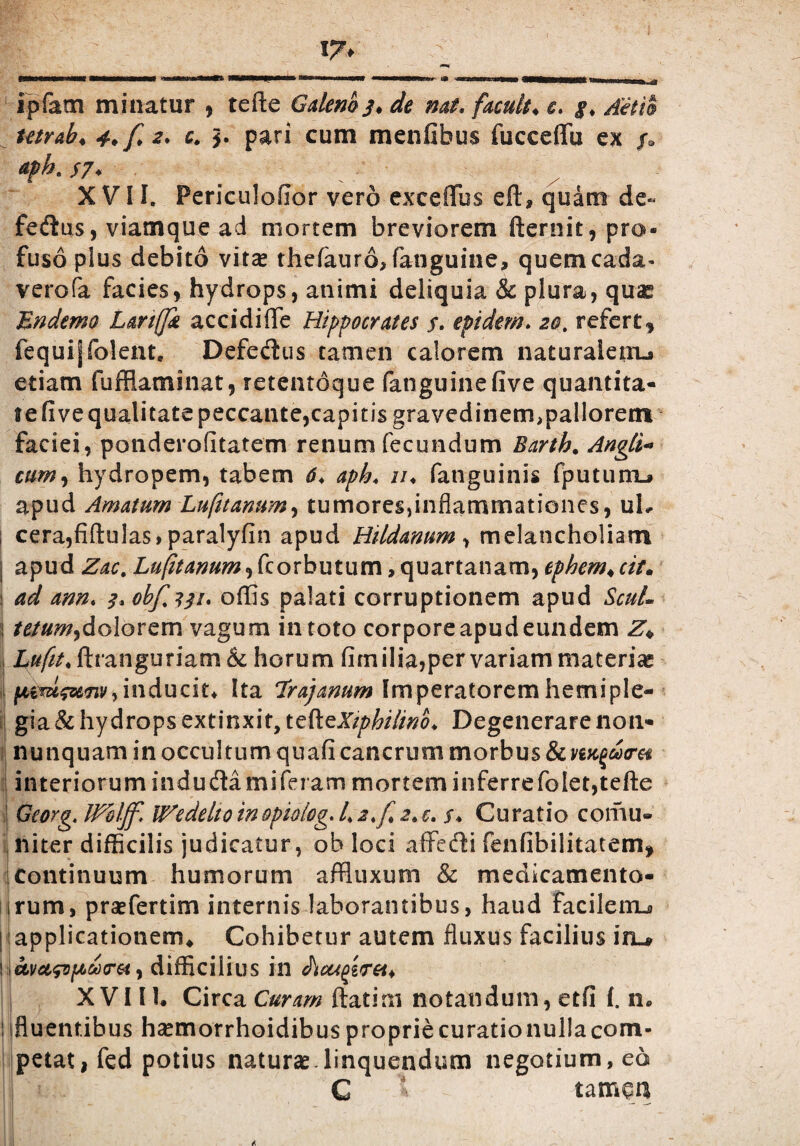 17> ipfam minatur , tefte Galeno j. de nat, facult♦ c, i, Aelio tetr&b* 4. f 2, c. pari cum menfibus fucceffu ex /. apk $7* XVII. Periculofior vero exceffbs eft, quam de¬ fectis, viamque ad mortem breviorem fternit, pro¬ fuso plus debito vitas thefauro, fanguine, quemcada- verofa facies, hydrops, animi deliquia & plura, quas En demo Lanfjk accidiffe Hippocrates f. epidem, 20. refert, fequi|fo!ent. DefeCus tamen calorem naturaletru etiam fuffiaminat, retentoque fanguinefive quantita- iefive qualitate peccante, capitis gravedinem,pallorenx faciei, ponderofitatem renum fecundum Barth. Angti« cum, hydropem, tabem 6, aph, iu fatiguinis fputumL» apud Amatum Lufuanum, tumores,inflammationes, uh ! cera,fiftulas, paralyfin apud Hildanum , melancholiam | apud Zac. L^/?^«^,fcorbutum,quartanam,ephem*cit* ad ann, 3, obf%3$i. offis palati corruptionem apud ScuU i tetumydolorem vagum in toto corpore apud eundem Z\ j £#/£/♦ ftranguriam & horum fim ilia,per variam materias ^ (Mtufunvi inducite Ita Trajanum Imperatorem hemiple¬ gia & hydrops extinxit, tefteXzphilino, Degenerare non- nunquam in occultum quafi cancrum morbus & interiorum induCamiferarn mortem inferrefo!et,tefte Georg. IPHjf. IHedelto inopiolog. 4 2,{ 2,e. s. Curatio cornu» niter difficilis judicatur, ob loci affeCi fenfibilitatem, continuum humorum affluxum & medicamento¬ rum , praefertim internis laborantibus, haud facilerru ; applicationem. Cohibetur autem fluxus facilius iru ! avusvpcdxret, difficilius in XVIII. Circa Curam ftatim notandum, etfi I. n. :ifluentibus hasmorrhoidibuspropriecurationullacom- petat,fed potius naturas-linquendum negotium, eo C * tamqu y|■ ■ „'