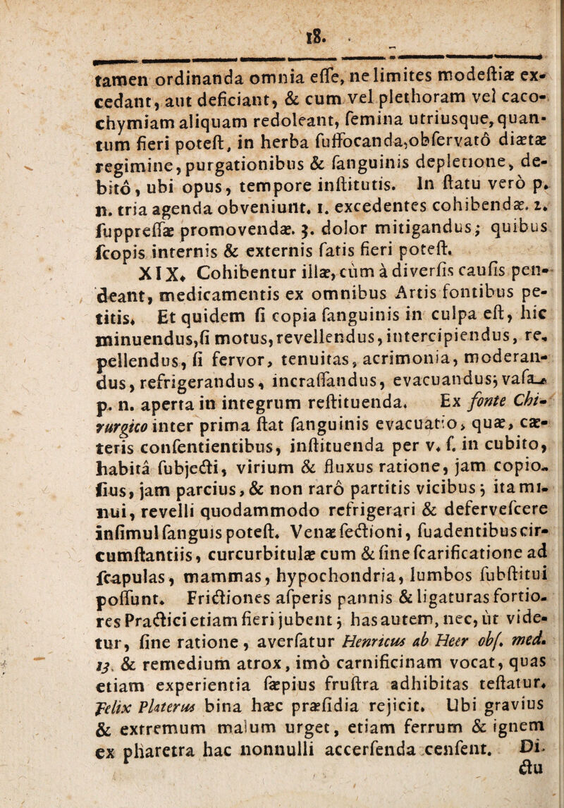 ^rnmm—mmtmamm ■stmmmmmmmmt. m- mtmmmmmm Mhm^mmm«0 • tamen ordinanda omnia effe, ne limites modeftia? ex* cedant, aut deficiant, & cum vel plethoram vel caco- chymiam aliquam redoleant, femina utriusque,quan¬ tum fieri poteft, in herba fuffocanda,obfervatd dixtx regimine,purgationibus & fanguinis depletione, de¬ bito, ubi opus, tempore inftitutis. In flatu vero p. H. tria agenda obveniunt, i. excedentes cohibendae. 2. fuppreflk promovenda*. $. dolor mitigandus* quibus fcopis internis & externis fatis fieri poteft. XIX* Cohibentur illae, cum a diverfis caufis pen- deant, medicamentis ex omnibus Artis fontibus pe¬ titis. Et quidem fi copia fanguinis in culpa eft, hic minuendus,fi motus,revellendus, intercipiendus, re, pellendus, fi fervor, tenuitas, acrimonia, moderan¬ dus, refrigerandus, incraffandus, evacuandus^ vafa»* p, n. aperta in integrum reftituenda. Ex fonte Chi- rurgkointer prima flat fanguinis evacuatio, qux, ex¬ teris confentientibus, inftituenda per v. f. in cubito, habita fubjedti, virium & fluxus ratione, jam copio- lius, jam parcius, & non raro partitis vicibus} ita mi¬ nui, revelli quodammodo refrigerari & defervefeere infimulfanguis poteft. Venae fedioni, fuadentibus cir¬ cumflandis , curcurbitulx cum & fine fcarificatione ad fcapulas, mammas, hypochondria, lumbos fubftitui poflunt. Fridiones afperis pannis & ligaturas fortio- resPra<ftici etiam fieri jubent, has autem, nec, ut vide¬ tur, fine ratione, averfatur Henncws ab Uetr obj\ med* ij & remedium atrox, imo carnificinam vocat, quas etiam experientia fxpius fruftra adhibitas teftatur. felix Pkterw bina haec prxfidia rejicit. Ubi gravius & extremum malum urget, etiam ferrum & ignem ex pliaretra hac nonnulli accerfenda cenfent. Di> r flu