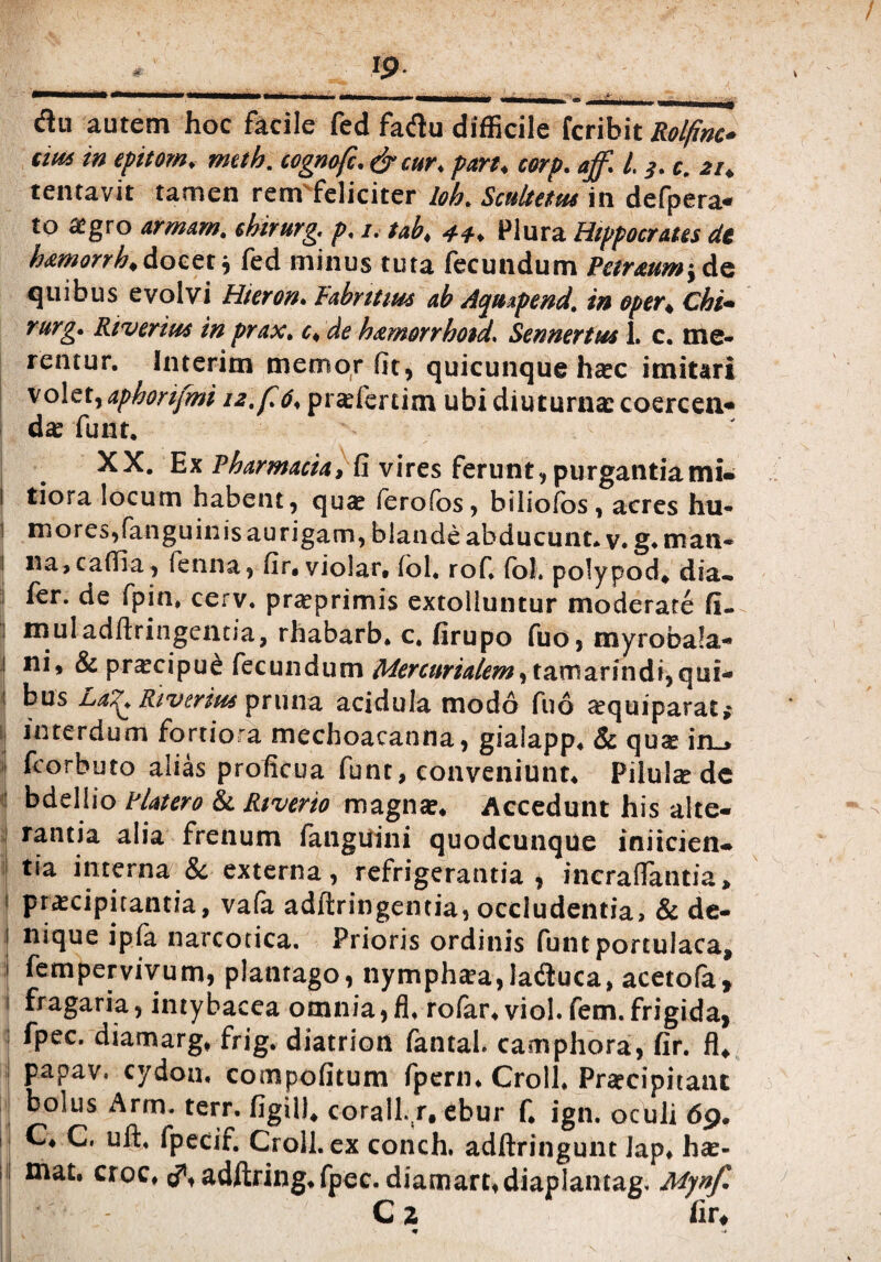 -_Ip flu autem hoc facile fed faftu difficile fcribit Rolfmc- mu in epitom. meth. cognofc.&cur. pari. corp. ajf. 1,3. c. 21. tentavit tamen rem feliciter loh. Scultetus in defpera- to agro armam. sbirurg. p. 1. tab. Plura Hippocratis de hamorrh.&octt., fed minus tuta fecundum Peiraumtde quibus evolvi Hiero». Fabrum ab Aquipend. i» oper. Chi- rurg. Riverius in prax. t. de hamorrhoid. Sennertm 1. c. me¬ rentur. huerim memor fit, quicunque hac imitari volet, aphorijmi 12, f 6, pralertitn ubi diuturna coercen- da funt. XX. Ex Pharmacia, fi vires ferunt, purgantiami- 1 tiora locum habent, qua (erofos, biliofos, acres hu- i motes,fanguinis aurigam, blande abducunt, v. g. man- 1 na.caflia, fenna, fir. violar. fol. rof. fol. polypod. dia- | ^er- ^P‘n. cerv. praprimis extolluntur moderate fi. 1 muladftringentia, rhabarb. c. firupo fuo, myrobala- ! ni, & pracipue fecundum Mercurialem, tamarindi, qui- 1 bus La%. River itu pruna acidula modo fuo aquiparat; interdum fortiora mechoacanna, giaiapp. & qua in_, fcorbuto alias proficua funt, conveniunt. Pilula de bdellio Platero &. Rtverio magna. Accedunt his alte¬ rantia alia frenum fanguini quodcunque inficien¬ tia interna & externa, refrigerantia, incraflantia, 1 praecipitantia, vafa adftringentia, occludentia, & de- 1 nique ipfa narcotica. Prioris ordinis funt portulaca, fempervivum, plantago, nymphaea, latftuca, acetofa, i fragaria, intybacea omnia, fi. roiar, viol. fem.frigida, fpec. diamarg, frig. diatrion fantal. camphora, fir. fi, I PaPav- cydou. compofitum fpern. Croll. Praecipitant bolus Arm. terr. figil). corall.r, ebur f. ign. oculi 69. C. C. uft. fpecif. Croll. ex conch. adftringunt Jap. hae- mat. croc. d\ adftring.fpec. diamart.diaplantag. Mynf. C 2 fir, m \*