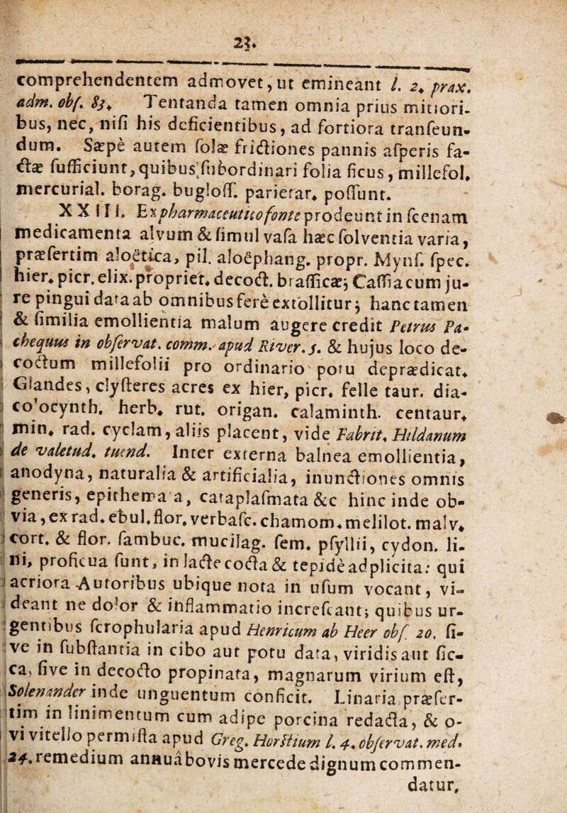 ■jr, ' c i 1 * ' !?■ / -- 21. iMMMMMHT !■ ■■ MHW I—i I ■ -TT1I II ll » —— - . imhmmihmw .. ^ comprehendentem admovet,ut emineant /. ^ prax, adm. obf± 83+ 1 entanda tamen omnia prius mitiori¬ bus, nec, nifi his deficientibus, ad fortiora tranfeun* dum. Sgpe autem fo!^ fricfiiones pannis afperis fa- fufficiunt, quibus'fubordinari folia ficus, millefol* mercuriah borag. bugloff. paricrar* pofiunt. X X \ 11, hn pharmaceutico fonte prodeunt in fc enant medicamenta alvum &fimul vafa h^cfolventia varia, ptccfertim aloetica, pii. alo^phang. propr. fdynf. fpec. hier* pkr. elix, propriet* decoft/braffira^ Cafiiacum ju¬ re pingui data ab omnibus fere extollitur, hanc tamen & fimilia emollientia malum augere credit Petrus Pa* chequm in chfervat, comtn. apud River*y, & hujus loco de- 1 coctum millefolii pro ordinario' potu dcpraedicat* i Glandes, clyftercs acres ex hier, pier, felle taur. dia- 1 co’oeynth. herb* rut. origan. calaminth. centaur* | ^hi* rad. cyclam, aliis placent, vide Pabnt♦ Hildanum | d€ valetud. tuend. Inter externa balnea emollientia, 1 an°dyna, naturalia & artificialia, inunctiones omnis generis, epithema a, cataplafmata &c hinc inde ob- ! via, ex rad. ebul.flor, verhafe. chamorn. melilot. malv* j cort* & flor, fambuc. mucilag. fem. pfyllii, cydon, Ii- ni, proficua funt, in lartecodta& tepideadplicita: qui i acriora -Au roribus ubique nota in ufum vocant, vi» |deant ne dolor & inflammatio increfcarit; quibus ur¬ gentibus fcrophularia apud Henricum ab Heer obf zot fi- |ve in fu b flant ia in cibo aut potu data, viridis aut fic- ca, five in decocfio propinata, magnarum virium eft, \Solemnder inde unguentum conficit. Unaria prtefir- strni m linimentum cum adipe porcina redafla, & o- 1 vi vitello permifta apud Greg* Horttium /. 4* obfervat. med. 24* remedium annuabovis mercede dignum commen¬ datur.