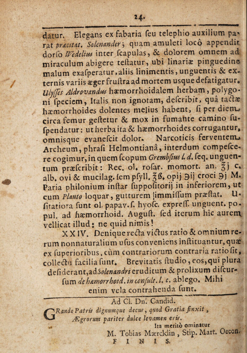 14* datur. Elegans ex fabaria feu telephio auxilium pa^ Tfit cuat* S&ictP&wdcf , quam amuleti loco appendit, dor io fidelius inter (capulas , Sc dolorem omnem ad miraculum abigere teftatur, ubi linarie pinguedine malum exafperatur,aliis linimentis, unguentis & ex. ternis variis aeger fruilra ad mortem usque defatigatur* Ulyffes Aldrovmdm ha^morrhoidalem herbam, polygo¬ ni fpeciem, Italis non ignotam, deferibit, qua tadas haemorrhoides dolentes melius habent, fi per dierrw circa femur geftetur & mox in fumante camino fu- fpendatur: ut herba ita & haemorrhoides corrugantur» omnisque evanefeit dolon Narcoticis ferventetru Archeum, phrafi Helmontiana, interdum compefce- re cogimur, in quem fcopum Grembfm L d< feq. unguen¬ tum prsefcribit: Rec* ol* rofar. motnort. an. c* alb. ovi & mucilag. (em pfyll. %6* opij 9ij croci 9j M. Paria philonium inftar fuppofitorij in inferiorem, ut cum Plauto loquar, gutturem [immiffum praedat. U« fitatiora funt ol. papav.f. hyofe. expreff unguent. po« pul ad haemorrhoid, Auguft. fed iterum hic aurern vellicat illud ♦ ne quid nimis ! X X SV9 Denique reda vidus ratio & omnium re¬ rum nonnaturaliutn ufus conveniens inftituantur,qua£ ex fuperioribus, cum contrariorum contraria ratio fit, coHedu facilia funt* Brevitatis ftudio, eos,qui plura defiderant,adS/^^^ eruditum & prolixum difeur- fum deh&morrhoid.intonfult. /. c* ablego. Mihi enim vela contrahenda funt»_ __ G Ad Cl. Dni Candid. Rande Patris dignumque decus, quod Gratia finxit ^ JEgrorum pariter dulce levamen eris. Ita merito ominatur M« Tobias Msercldin , Stip. Mart. Oecofl» FINIS.