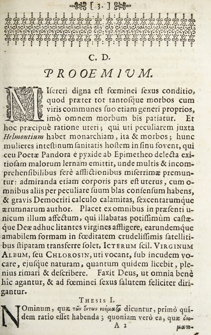 C. D. TROOE M I V M. Ifereri digna eft foeminci fexus conditio? quod praeter tot tantofque morbos cum viris communes Tuo etiam generi proprios, imo omnem morbum bis patiatur. Et hoc praecipue ratione uteri 3 qui uti peculiarem juxta Helmontium habet monarchiam, ita & morbos 5 hunc mulieres inteftinumfanitatis hoftem infinufovent,qui ceu Poetae Pandora e pyxide ab Epimetheo deleda exi- tiofam malorum lernam emittit, unde multis & incom- prehenfibilibus fere afflidionibus miferrimae premun¬ tur: admiranda etiam corporis pars eft uterus, cum o- mnibus aliis per peculiare fuum blas confenfum habens, & gravis Democriti calculo calamitas, lexcentarumque aerumnarum author. Piacet ex omnibus in praefenti ii- nicum illum affedum, qui iilabatas potiftimiim caftar- que Deae adhuc litantes virgines affligere, earundemque amabilem formam in foeditatem crudeliffimis fatclliti- bus ftipatam transferre folet, Icterum fcil. Virginum Album, feu Chlorosin, uti vocant, fub incudem vo¬ care, ejufque naturam* quantum quidem licebit, ple¬ nius rimari & defcribere. Faxit Deus, ut omnia bene hic agantur, & ad foeminei fexus falutem feliciter diri¬ gantur» Thesis I. Ominum, quae ruv cvraiv dicuntur, primo qui¬